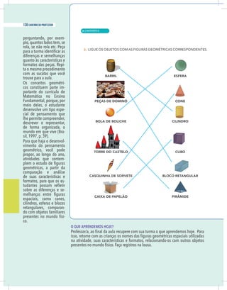 12 caderno do professor
perguntando, por exem-
plo, quantos lados tem, se
rola, se não rola etc. Peça
diferenças e semelhanças
quanto às características e
formatos das peças. Repi-
ta o mesmo procedimento
com as sucatas que você
trouxe para a aula.
Os conceitos geométri-
cos constituem parte im-
portante do currículo de
Matemática no Ensino
Fundamental, porque, por
meio deles, o estudante
desenvolve um tipo espe-
cial de pensamento que
lhe permite compreender,
descrever e representar,
de forma organizada, o
mundo em que vive (Bra-
sil, 1997, p. 39).
Para que haja o desenvol-
vimento do pensamento
geométrico, você pode
propor, ao longo do ano,
atividades que contem-
geométricas, a partir da
comparação e análise
de suas características e
formatos, para que os es-
sobre as diferenças e se-
espaciais, como cones,
cilindros, esferas e blocos
retangulares, comparan-
do com objetos familiares
presentes no mundo físi-
co.
O QUE APRENDEMOS HOJE?
na atividade, suas características e formatos, relacionando-os com outros objetos
presentes no mundo físico. Faça registros na lousa.
| MATEMÁTICA
138 caderno do professor
88
 
