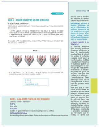 13
caderno do professor
AULA 6 – O VALOR DOS PONTOS NO JOGO DE BOLICHE
TEMPO
Uma aula.
MATERIAIS
Quadro de giz e materiais manipuláveis (tampinhas ou palitos).
ORGANIZAÇÃO DA TURMA
A atividade pode ser realizada em dupla,desde que se considere o espaçamento ne-
cessário entre os estudan-
tes, segundo as orienta-
ções dos órgãos da Saúde.
(EF02MA06) Resolver e
elaborar problemas de
adição e de subtração, en-
volvendo números de até
três ordens, com os signi-
-
centar, separar, retirar,
utilizando estratégias pes-
soais ou convencionais.
DESENVOLVIMENTO E IN-
TERVENÇÕES
A atividade apresenta
duas situações problema
do campo aditivo com a
ideia de transformação
negativa (ideia de retirar).
Em ambos, é conhecido
o estado inicial, ocorre a
transformação e é obtido
de subtração podem ser
resolvidos a partir de coor-
denação das ações de reti-
rar e contar, e os estudan-
tes podem se apoiar em
adições e subtrações para
a obtenção da resolução.
É importante que a turma
dados presentes no enun-
ciado e o que está sendo
solicitado.
Peça para que os estu-
dantes leiam o item A. Na
sequência, leia com eles e
peça para relatarem o que
está ocorrendo no pro-
blema e o que está sen-
do solicitado. Peça, para
registrarem as possíveis
resoluções no campo es-
tipulado. Repita o mesmo
procedimento com o item
B. Siga para a socialização
e selecione estratégias
que favoreçam boas re-
40 – 33 = 7
33 + 7 = 40
7 PINOS FICARAM EM PÉ.
MATEMÁTICA |
139
caderno do professor
89
 