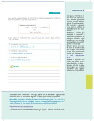 15
caderno do professor
a atividade pode ser realizada em dupla, desde que se considere o espaçamento
necessário entre os estudantes, segundo as orientações dos órgãos da Saúde.
EF02MA07) Resolver e elaborar problemas de multiplicação (por 2, 3, 4 e 5) com a
deia de adição de parcelas iguais por meio de estratégias e formas de registro pes-
DESENVOLVIMENTO E INTERVENÇÕES
A atividade explora o conceito de multiplicação ligado à ideia de adição de parce-
-
tudantes que, nesta aula,
vão resolver problemas
usando multiplicação por
adição de parcelas iguais.
Os materiais manipulá-
veis podem facilitar as
aprendizagens dos estu-
dantes.
resolvam a atividade e
socialize as diferentes es-
tratégias utilizadas pelos
estudantes, para ampliar
a discussão e as possibili-
dades de resolução.
Enfatize que é importan-
te ouvir as possibilidades
dos colegas para analisar
se são mais interessantes
que as que elaboramos.
O QUE APRENDEMOS
HOJE?
-
tações das ideias princi-
pais discutidas na aula e
procure orientar os estu-
dantes para que também
registrem esses aponta-
mentos em seus cadernos.
+ 3 + 3 + 3 + 3 = 15 PONTOS OU 5 x 3 = 15
+ 4 + 4 + 4 = 16 PONTOS OU 4 x 4 = 16
+ 5 + 5 = 15 PONTOS OU 3 x 5 = 15
15
caderno do professor
a atividade pode ser realizada em dupla, desde que se considere o espaçamento
necessário entre os estudantes, segundo as orientações dos órgãos da Saúde.
(EF02MA07) Resolver e elaborar problemas de multiplicação (por 2, 3, 4 e 5) com a
ideia de adição de parcelas iguais por meio de estratégias e formas de registro pes-
DESENVOLVIMENTO E INTERVENÇÕES
A atividade explora o conceito de multiplicação ligado à ideia de adição de parce-
-
tudantes que, nesta aula,
vão resolver problemas
usando multiplicação por
adição de parcelas iguais.
Os materiais manipulá-
veis podem facilitar as
aprendizagens dos estu-
dantes.
resolvam a atividade e
socialize as diferentes es-
tratégias utilizadas pelos
estudantes, para ampliar
a discussão e as possibili-
dades de resolução.
Enfatize que é importan-
te ouvir as possibilidades
dos colegas para analisar
se são mais interessantes
que as que elaboramos.
O QUE APRENDEMOS
HOJE?
-
tações das ideias princi-
pais discutidas na aula e
procure orientar os estu-
dantes para que também
registrem esses aponta-
mentos em seus cadernos.
3 + 3 + 3 + 3 + 3 = 15 PONTOS OU 5 x 3 = 15
4 + 4 + 4 + 4 = 16 PONTOS OU 4 x 4 = 16
5 + 5 + 5 = 15 PONTOS OU 3 x 5 = 15
MATEMÁTICA |
141
caderno do professor
91
 