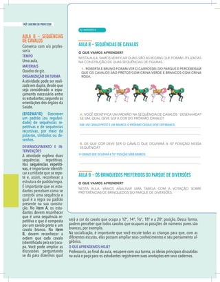 16 caderno do professor
AULA 8 – SEQUÊNCIAS
DE CAVALOS
-
TEMPO
Uma aula.
MATERIAIS
Quadro de giz.
ORGANIZAÇÃO DA TURMA
A atividade pode ser reali-
zada em dupla, desde que
seja considerado o espa-
çamento necessário entre
os estudantes,segundo as
orientações dos órgãos da
Saúde.
(EF02MA10) Descrever
um padrão (ou regulari-
dade) de sequências re-
petitivas e de sequências
recursivas, por meio de
palavras, símbolos ou de-
senhos.
DESENVOLVIMENTO E IN-
TERVENÇÕES
A atividade explora duas
sequências repetitivas.
Nas sequências repetiti-
vas -
car a unidade que se repe-
te e, assim, reconhecer a
É importante que os estu-
dantes percebam como se
constrói uma sequência e
qual é a regra ou padrão
presente na sua constru-
ção. No item A, os estu-
dantes devem reconhecer
que é uma sequência re-
petitiva e que é composta
por um cavalo preto e um
cavalo branco. No item
B, devem reconhecer a
ordem que cada cavalo
-
pa. Você pode ampliar as
discussões perguntando
se dá para dizermos qual
será a cor do cavalo que ocupa a 12ª, 14ª, 16ª, 18ª e a 20ª posição. Dessa forma,
podem perceber que todos cavalos que ocupam as posições de números pares são
brancos, por exemplo.
Na socialização, é importante que você escute todas as crianças para que, com as
diferentes escutas, elas possam ampliar seus conhecimentos e seu pensamento al-
gébrico.
O QUE APRENDEMOS HOJE?
na aula e peça para os estudantes registrarem suas anotações em seus cadernos.
SIM. UM CAVALO PRETO E UM BRANCO. O PRÓXIMO CAVALO DEVE SER BRANCO.
O CAVALO QUE OCUPARÁ A 10ª POSIÇÃO SERÁ BRANCO.
| MATEMÁTICA
142 caderno do professor
92
16 caderno do professor
AULA 8 – SEQUÊNCIAS
DE CAVALOS
-
TEMPO
Uma aula.
MATERIAIS
Quadro de giz.
ORGANIZAÇÃO DA TURMA
A atividade pode ser reali-
zada em dupla, desde que
seja considerado o espa-
çamento necessário entre
os estudantes,segundo as
orientações dos órgãos da
Saúde.
(EF02MA10) Descrever
um padrão (ou regulari-
dade) de sequências re-
petitivas e de sequências
recursivas, por meio de
palavras, símbolos ou de-
senhos.
DESENVOLVIMENTO E IN-
TERVENÇÕES
A atividade explora duas
sequências repetitivas.
Nas sequências repetiti-
vas -
car a unidade que se repe-
te e, assim, reconhecer a
É importante que os estu-
dantes percebam como se
constrói uma sequência e
qual é a regra ou padrão
presente na sua constru-
ção. No item A, os estu-
dantes devem reconhecer
que é uma sequência re-
petitiva e que é composta
por um cavalo preto e um
cavalo branco. No item
B, devem reconhecer a
ordem que cada cavalo
-
pa. Você pode ampliar as
discussões perguntando
se dá para dizermos qual
será a cor do cavalo que ocupa a 12ª, 14ª, 16ª, 18ª e a 20ª posição. Dessa forma
podem perceber que todos cavalos que ocupam as posições de números pares são
brancos, por exemplo.
Na socialização, é importante que você escute todas as crianças para que, com a
diferentes escutas, elas possam ampliar seus conhecimentos e seu pensamento al
gébrico.
O QUE APRENDEMOS HOJE?
na aula e peça para os estudantes registrarem suas anotações em seus cadernos.
SIM. UM CAVALO PRETO E UM BRANCO. O PRÓXIMO CAVALO DEVE SER BRANCO.
O CAVALO QUE OCUPARÁ A 10ª POSIÇÃO SERÁ BRANCO.
 