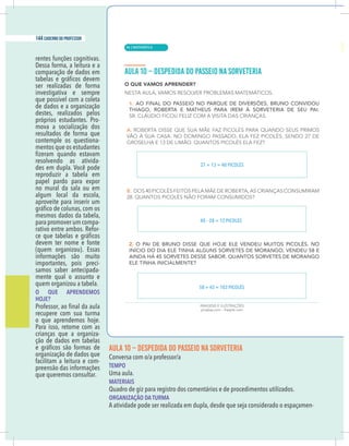 18 caderno do professor
rentes funções cognitivas.
Dessa forma, a leitura e a
comparação de dados em
ser realizadas de forma
investigativa e sempre
que possível com a coleta
de dados e a organização
destes, realizados pelos
próprios estudantes. Pro-
mova a socialização dos
resultados de forma que
contemple os questiona-
mentos que os estudantes
resolvendo as ativida-
des em dupla. Você pode
reproduzir a tabela em
papel pardo para expor
no mural da sala ou em
algum local da escola,
aproveite para inserir um
mesmos dados da tabela,
para promover um compa-
rativo entre ambos. Refor-
devem ter nome e fonte
(quem organizou). Essas
informações são muito
importantes, pois preci-
samos saber antecipada-
mente qual o assunto e
quem organizou a tabela.
O QUE APRENDEMOS
HOJE?
recupere com sua turma
o que aprendemos hoje.
Para isso, retome com as
crianças que a organiza-
ção de dados em tabelas
organização de dados que
facilitam a leitura e com-
preensão das informações
que queremos consultar.
AULA 10 – DESPEDIDA DO PASSEIO NA SORVETERIA
TEMPO
Uma aula.
MATERIAIS
Quadro de giz para registro dos comentários e de procedimentos utilizados.
ORGANIZAÇÃO DA TURMA
A atividade pode ser realizada em dupla, desde que seja considerado o espaçamen-
27 + 13 = 40 PICOLÉS
40 – 28 = 12 PICOLÉS
58 + 45 = 103 PICOLÉS
| MATEMÁTICA
144 caderno do professor
94
18 caderno do professor
rentes funções cognitivas.
Dessa forma, a leitura e a
comparação de dados em
ser realizadas de forma
investigativa e sempre
que possível com a coleta
de dados e a organização
destes, realizados pelos
próprios estudantes. Pro-
mova a socialização dos
resultados de forma que
contemple os questiona-
mentos que os estudantes
resolvendo as ativida-
des em dupla. Você pode
reproduzir a tabela em
papel pardo para expor
no mural da sala ou em
algum local da escola,
aproveite para inserir um
mesmos dados da tabela,
para promover um compa-
rativo entre ambos. Refor-
devem ter nome e fonte
(quem organizou). Essas
informações são muito
importantes, pois preci-
samos saber antecipada-
mente qual o assunto e
quem organizou a tabela.
O QUE APRENDEMOS
HOJE?
recupere com sua turma
.
e
j
o
h
s
o
m
e
d
n
e
r
p
a
e
u
q
o
Para isso, retome com as
crianças que a organiza-
ção de dados em tabelas
organização de dados que
facilitam a leitura e com-
preensão das informações
que queremos consultar.
AULA 10 – DESPEDIDA DO PASSEIO NA SORVETERIA
TEMPO
Uma aula.
MATERIAIS
Quadro de giz para registro dos comentários e de procedimentos utilizados.
ORGANIZAÇÃO DA TURMA
A atividade pode ser realizada em dupla, desde que seja considerado o espaçamen
27 + 13 = 40 PICOLÉS
40 – 28 = 12 PICOLÉS
58 + 45 = 103 PICOLÉS
 