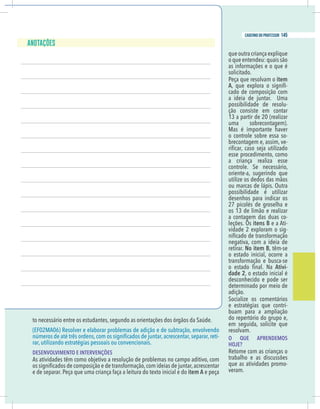 19
caderno do professor
o necessário entre os estudantes, segundo as orientações dos órgãos da Saúde.
EF02MA06) Resolver e elaborar problemas de adição e de subtração, envolvendo
-
ar, utilizando estratégias pessoais ou convencionais.
DESENVOLVIMENTO E INTERVENÇÕES
As atividades têm como objetivo a resolução de problemas no campo aditivo, com
e de separar. Peça que uma criança faça a leitura do texto inicial e do item A e peça
que outra criança explique
o que entendeu: quais são
as informações e o que é
solicitado.
Peça que resolvam o item
A -
cado de composição com
a ideia de juntar. Uma
possibilidade de resolu-
ção consiste em contar
13 a partir de 20 (realizar
uma sobrecontagem).
Mas é importante haver
o controle sobre essa so-
brecontagem e, assim, ve-
esse procedimento, como
a criança realiza esse
controle. Se necessário,
oriente-a, sugerindo que
utilize os dedos das mãos
ou marcas de lápis. Outra
possibilidade é utilizar
desenhos para indicar os
27 picolés de groselha e
os 13 de limão e realizar
a contagem das duas co-
leções. Os itens B e a Ati-
vidade 2 exploram o sig-
negativa, com a ideia de
retirar. No item B, têm-se
o estado inicial, ocorre a
transformação e busca-se
Ativi-
dade 2, o estado inicial é
desconhecido e pode ser
determinado por meio de
adição.
Socialize os comentários
e estratégias que contri-
buam para a ampliação
do repertório do grupo e,
em seguida, solicite que
resolvam.
O QUE APRENDEMOS
HOJE?
Retome com as crianças o
trabalho e as discussões
que as atividades promo-
veram.
19
caderno do professor
to necessário entre os estudantes, segundo as orientações dos órgãos da Saúde.
(EF02MA06) Resolver e elaborar problemas de adição e de subtração, envolvendo
-
rar, utilizando estratégias pessoais ou convencionais.
DESENVOLVIMENTO E INTERVENÇÕES
As atividades têm como objetivo a resolução de problemas no campo aditivo, com
e de separar. Peça que uma criança faça a leitura do texto inicial e do item A e peça
que outra criança explique
o que entendeu: quais são
as informações e o que é
solicitado.
Peça que resolvam o item
A -
cado de composição com
a ideia de juntar. Uma
possibilidade de resolu-
ção consiste em contar
13 a partir de 20 (realizar
uma sobrecontagem).
Mas é importante haver
o controle sobre essa so-
brecontagem e, assim, ve-
esse procedimento, como
a criança realiza esse
controle. Se necessário,
oriente-a, sugerindo que
utilize os dedos das mãos
ou marcas de lápis. Outra
possibilidade é utilizar
desenhos para indicar os
27 picolés de groselha e
os 13 de limão e realizar
a contagem das duas co-
leções. Os itens B e a Ati-
vidade 2 exploram o sig-
negativa, com a ideia de
retirar. No item B, têm-se
o estado inicial, ocorre a
transformação e busca-se
Ativi-
dade 2, o estado inicial é
desconhecido e pode ser
determinado por meio de
adição.
Socialize os comentários
e estratégias que contri-
buam para a ampliação
do repertório do grupo e,
em seguida, solicite que
resolvam.
O QUE APRENDEMOS
HOJE?
Retome com as crianças o
trabalho e as discussões
que as atividades promo-
veram.
145
caderno do professor
 