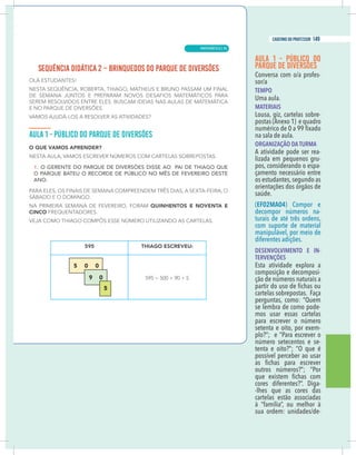 3
caderno do professor
Aula 1 - PÚBLICO DO
PARQUE DE DIVERSÕES
-
TEMPO
Uma aula.
MATERIAIS
Lousa, giz, cartelas sobre-
postas (Anexo 1) e quadro
na sala de aula.
ORGANIZAÇÃO DA TURMA
A atividade pode ser rea-
lizada em pequenos gru-
pos, considerando o espa-
çamento necessário entre
os estudantes,segundo as
orientações dos órgãos de
saúde.
(EF02MA04) Compor e
decompor números na-
turais de até três ordens,
com suporte de material
manipulável, por meio de
diferentes adições.
DESENVOLVIMENTO E IN-
TERVENÇÕES
Esta atividade explora a
composição e decomposi-
ção de números naturais a
cartelas sobrepostas. Faça
perguntas, como: “Quem
se lembra de como pode-
mos usar essas cartelas
para escrever o número
setenta e oito, por exem-
plo?”; e “Para escrever o
número setecentos e se-
tenta e oito?”; “O que é
possível perceber ao usar
outros números?”; “Por
cores diferentes?”. Diga-
-lhes que as cores das
cartelas estão associadas
à “família”, ou melhor à
-
3
caderno do professor
Aula 1 - PÚBLICO DO
PARQUE DE DIVERSÕES
-
TEMPO
Uma aula.
MATERIAIS
Lousa, giz, cartelas sobre-
postas (Anexo 1) e quadro
na sala de aula.
ORGANIZAÇÃO DA TURMA
A atividade pode ser rea-
lizada em pequenos gru-
pos, considerando o espa-
çamento necessário entre
os estudantes,segundo as
orientações dos órgãos de
saúde.
(EF02MA04) Compor e
decompor números na-
turais de até três ordens,
com suporte de material
manipulável, por meio de
diferentes adições.
DESENVOLVIMENTO E IN-
TERVENÇÕES
Esta atividade explora a
composição e decomposi-
ção de números naturais a
cartelas sobrepostas. Faça
perguntas, como: “Quem
se lembra de como pode-
mos usar essas cartelas
para escrever o número
setenta e oito, por exem-
plo?”; e “Para escrever o
número setecentos e se-
tenta e oito?”; “O que é
possível perceber ao usar
outros números?”; “Por
cores diferentes?”. Diga-
-lhes que as cores das
cartelas estão associadas
à “família”, ou melhor à
-
MATEMÁTICA |
149
caderno do professor
95
 