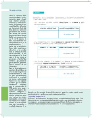 4 caderno do professor
zenas ou centenas. Neste
momento, vá até o quadro
numérico para discutir
que o número setenta e
oito está na linha dos nú-
meros que começam por
sete (70 a 79). O Sistema
-
bico também conhecido
por Sistema de Numera-
ção Decimal (SND) recebe
essa nomenclatura por tra-
balhar com agrupamentos
de 10 em 10 (sistema de
base 10) e facilmente per-
cebido na organização do
quadro numérico.
Deixe que os estudantes
falem sobre suas impres-
sões, leve-os a perceber
que as cartelas amarelas
são as unidades, as ver-
des representam as deze-
nas, as de cor creme re-
presentam a “família” das
centenas e que, ao sobre-
por as cartelas, podemos
formar números de até
três ordens.
Para o desenvolvimento
dos itens da atividade, as
crianças devem primeira-
mente sobrepor as carte-
las para posteriormente
registrarem o resultado
no campo determinado.
Retomamos aqui a poten-
cialidade que as cartelas
sobrepostas oferecem
para a compreensão do
SND, assim como para a
escrita convencional dos
números. Acompanhe o
desenvolvimento das ati-
vidades e selecione algu-
mas escritas para serem
socializadas. É importante
dar voz à maioria dos estu-
dantes, inclusive àqueles
que não apresentam o
resultado esperado. E na
formalização do conteúdo desenvolvido, promova novas discussões usando novas
escritas numéricas, tendo como apoio o quadro numérico.
O QUE APRENDEMOS HOJE?
isso, retome com as crianças o trabalho e as discussões que as atividades promove-
-
xilia na compreensão da organização do sistema de numeração decimal.
777 = 700 + 70 + 7
673 = 600 + 70 + 3
365 = 300 + 60 + 5
| MATEMÁTICA
150 caderno do professor
96
4 caderno do professor
zenas ou centenas. Neste
momento, vá até o quadro
numérico para discutir
que o número setenta e
oito está na linha dos nú-
meros que começam por
sete (70 a 79). O Sistema
-
bico também conhecido
por Sistema de Numera-
ção Decimal (SND) recebe
essa nomenclatura por tra-
balhar com agrupamentos
de 10 em 10 (sistema de
base 10) e facilmente per-
cebido na organização do
quadro numérico.
Deixe que os estudantes
falem sobre suas impres-
sões, leve-os a perceber
que as cartelas amarelas
são as unidades, as ver-
des representam as deze-
nas, as de cor creme re-
presentam a “família” das
centenas e que, ao sobre-
por as cartelas, podemos
formar números de até
três ordens.
Para o desenvolvimento
dos itens da atividade, as
crianças devem primeira-
mente sobrepor as carte-
las para posteriormente
registrarem o resultado
no campo determinado.
Retomamos aqui a poten-
cialidade que as cartelas
sobrepostas oferecem
para a compreensão do
SND, assim como para a
escrita convencional dos
números. Acompanhe o
desenvolvimento das ati-
vidades e selecione algu-
mas escritas para serem
socializadas. É importante
dar voz à maioria dos estu-
dantes, inclusive àqueles
que não apresentam o
resultado esperado. E na
formalização do conteúdo desenvolvido, promova novas discussões usando nova
escritas numéricas, tendo como apoio o quadro numérico.
O QUE APRENDEMOS HOJE?
isso, retome com as crianças o trabalho e as discussões que as atividades promove
xilia na compreensão da organização do sistema de numeração decimal.
777 = 700 + 70 + 7
673 = 600 + 70 + 3
365 = 300 + 60 + 5
 