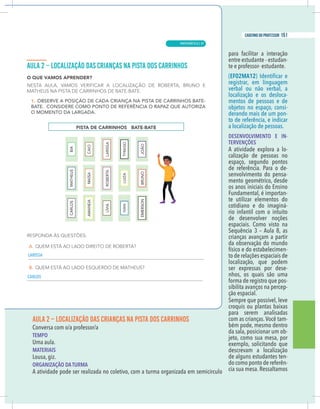 5
caderno do professor
AULA 2 – LOCALIZAÇÃO DAS CRIANÇAS NA PISTA DOS CARRINHOS
EMPO
Uma aula.
MATERIAIS
ousa, giz.
ORGANIZAÇÃO DA TURMA
A atividade pode ser realizada no coletivo, com a turma organizada em semicírculo
para facilitar a interação
entre estudante - estudan-
te e professor- estudante.
(EF02MA12
registrar, em linguagem
verbal ou não verbal, a
localização e os desloca-
mentos de pessoas e de
objetos no espaço, consi-
derando mais de um pon-
to de referência, e indicar
a localização de pessoas.
DESENVOLVIMENTO E IN-
TERVENÇÕES
A atividade explora a lo-
calização de pessoas no
espaço, segundo pontos
de referência. Para o de-
senvolvimento do pensa-
mento geométrico, desde
os anos iniciais do Ensino
Fundamental, é importan-
te utilizar elementos do
cotidiano e do imaginá-
rio infantil com o intuito
de desenvolver noções
espaciais. Como visto na
Sequência 3 – Aula 8, as
crianças avançam a partir
da observação do mundo
físico e do estabelecimen-
to de relações espaciais de
localização, que podem
ser expressas por dese-
nhos, os quais são uma
forma de registro que pos-
sibilita avanços na percep-
ção espacial.
Sempre que possível, leve
croquis ou plantas baixas
para serem analisadas
com as crianças.Você tam-
bém pode, mesmo dentro
da sala, posicionar um ob-
jeto, como sua mesa, por
exemplo, solicitando que
descrevam a localização
de alguns estudantes ten-
do como ponto de referên-
cia sua mesa. Ressaltamos
ISSA
LOS
5
caderno do professor
AULA 2 – LOCALIZAÇÃO DAS CRIANÇAS NA PISTA DOS CARRINHOS
TEMPO
Uma aula.
MATERIAIS
Lousa, giz.
ORGANIZAÇÃO DA TURMA
A atividade pode ser realizada no coletivo, com a turma organizada em semicírculo
para facilitar a interação
entre estudante - estudan-
te e professor- estudante.
(EF02MA12
registrar, em linguagem
verbal ou não verbal, a
localização e os desloca-
mentos de pessoas e de
objetos no espaço, consi-
derando mais de um pon-
to de referência, e indicar
a localização de pessoas.
DESENVOLVIMENTO E IN-
TERVENÇÕES
A atividade explora a lo-
calização de pessoas no
espaço, segundo pontos
de referência. Para o de-
senvolvimento do pensa-
mento geométrico, desde
os anos iniciais do Ensino
Fundamental, é importan-
te utilizar elementos do
cotidiano e do imaginá-
rio infantil com o intuito
de desenvolver noções
espaciais. Como visto na
Sequência 3 – Aula 8, as
crianças avançam a partir
da observação do mundo
físico e do estabelecimen-
to de relações espaciais de
localização, que podem
ser expressas por dese-
nhos, os quais são uma
forma de registro que pos-
sibilita avanços na percep-
ção espacial.
Sempre que possível, leve
croquis ou plantas baixas
para serem analisadas
com as crianças.Você tam-
bém pode, mesmo dentro
da sala, posicionar um ob-
jeto, como sua mesa, por
exemplo, solicitando que
descrevam a localização
de alguns estudantes ten-
do como ponto de referên-
cia sua mesa. Ressaltamos
LARISSA
CARLOS
MATEMÁTICA |
151
caderno do professor
97
 