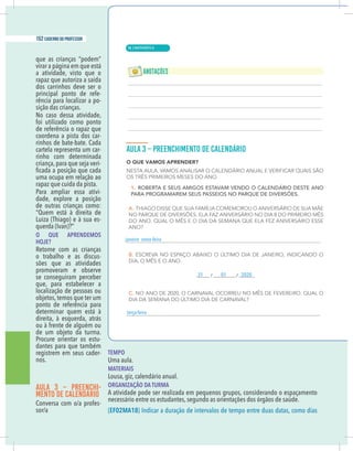 6 caderno do professor
que as crianças “podem”
virar a página em que está
a atividade, visto que o
rapaz que autoriza a saída
dos carrinhos deve ser o
principal ponto de refe-
rência para localizar a po-
sição das crianças.
No caso dessa atividade,
foi utilizado como ponto
de referência o rapaz que
coordena a pista dos car-
rinhos de bate-bate. Cada
cartela representa um car-
rinho com determinada
criança,para que seja veri-
uma ocupa em relação ao
rapaz que cuida da pista.
Para ampliar essa ativi-
dade, explore a posição
de outras crianças como:
“Quem está à direita de
Luiza (Thiago) e à sua es-
O QUE APRENDEMOS
HOJE?
Retome com as crianças
o trabalho e as discus-
sões que as atividades
promoveram e observe
se conseguiram perceber
que, para estabelecer a
localização de pessoas ou
objetos, temos que ter um
ponto de referência para
determinar quem está à
direita, à esquerda, atrás
ou à frente de alguém ou
de um objeto da turma.
Procure orientar os estu-
dantes para que também
registrem em seus cader-
nos.
AULA 3 – PREENCHI-
MENTO DE CALENDÁRIO
-
TEMPO
Uma aula.
MATERIAIS
Lousa, giz, calendário anual.
ORGANIZAÇÃO DA TURMA
A atividade pode ser realizada em pequenos grupos, considerando o espaçamento
necessário entre os estudantes, segundo as orientações dos órgãos de saúde.
(EF02MA18
janeiro sexta-feira
terça-feira
31 01 2020
| MATEMÁTICA
152 caderno do professor
98
6 caderno do professor
que as crianças “podem”
virar a página em que está
a atividade, visto que o
rapaz que autoriza a saída
dos carrinhos deve ser o
principal ponto de refe-
rência para localizar a po-
sição das crianças.
No caso dessa atividade,
foi utilizado como ponto
de referência o rapaz que
coordena a pista dos car-
rinhos de bate-bate. Cada
cartela representa um car-
rinho com determinada
criança, para que seja veri-
uma ocupa em relação ao
rapaz que cuida da pista.
Para ampliar essa ativi-
dade, explore a posição
de outras crianças como:
“Quem está à direita de
Luiza (Thiago) e à sua es-
O QUE APRENDEMOS
HOJE?
Retome com as crianças
o trabalho e as discus-
sões que as atividades
promoveram e observe
se conseguiram perceber
que, para estabelecer a
localização de pessoas ou
objetos, temos que ter um
ponto de referência para
determinar quem está à
direita, à esquerda, atrás
ou à frente de alguém ou
de um objeto da turma.
Procure orientar os estu-
dantes para que também
registrem em seus cader-
nos.
AULA 3 – PREENCHI-
MENTO DE CALENDÁRIO
-
TEMPO
Uma aula.
MATERIAIS
Lousa, giz, calendário anual.
ORGANIZAÇÃO DA TURMA
A atividade pode ser realizada em pequenos grupos, considerando o espaçamento
necessário entre os estudantes, segundo as orientações dos órgãos de saúde.
(EF02MA18
janeiro sexta-feira
terça-feira
31 01 2020
 