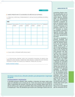 7
caderno do professor
da semana e meses do ano, utilizando calendário, para planejamentos e organização
de agenda.
DESENVOLVIMENTO E INTERVENÇÕES
obre a organização das semanas. Peça para que, por recitação, digam quais são os
dias da semana, com o apoio do calendário.Veja se eles percebem que cada semana
é composta por 7 dias.Há calendários que iniciam com o domingo e outros com a se-
gunda-feira. Repita o mes-
mo procedimento com os
meses do ano. Estão pre-
sobre os agrupamentos
dos meses em bimestre,
trimestre e semestre. Ex-
plore no calendário quais
são os 2 primeiros meses
do ano (1º bimestre), os 3
primeiros meses do ano
(1º trimestre), os meses
que compõe o primeiro e
segundo semestre. Diga-
-lhes que na escola utiliza-
mos esses agrupamentos
de meses.
Leia com os estudantes a
primeira atividade, que
fazquestionamentosares-
peito do primeiro bimes-
tre do ano. Os estudantes
mês de janeiro possui 31
dias e o mês de fevereiro
pode ter 28 ou 29 dias. Os
anos possuem 365 dias.
A cada 4 anos, o ano tem
366 dias (ano bissexto).
Você pode comentar que
2020 foi um ano bissexto
.
4
2
0
2
á
r
e
s
o
m
i
x
ó
r
p
o
e
a utilização do calendário
dê ênfase aos dias da se-
mana e aos meses do ano.
Sempre que possível rea-
lize, mesmo que seja pela
oralidade, a exploração
dos meses, dias da sema-
na das atividades escola-
res,como eventos,data de
avaliações entre outros.
qual dia da semana vem
antes, qual vem depois
de determinadas datas. O
mesmo deve ocorrer para
os meses do ano.
Veja se há na sala alguém
que faz aniversário em fe-
IRO, FEVEREIRO E MARÇO
7
caderno do professor
da semana e meses do ano, utilizando calendário, para planejamentos e organização
de agenda.
DESENVOLVIMENTO E INTERVENÇÕES
sobre a organização das semanas. Peça para que, por recitação, digam quais são os
dias da semana, com o apoio do calendário.Veja se eles percebem que cada semana
é composta por 7 dias.Há calendários que iniciam com o domingo e outros com a se-
gunda-feira.Repita o mes-
mo procedimento com os
meses do ano. Estão pre-
sobre os agrupamentos
dos meses em bimestre,
trimestre e semestre. Ex-
plore no calendário quais
são os 2 primeiros meses
do ano (1º bimestre), os 3
primeiros meses do ano
(1º trimestre), os meses
que compõe o primeiro e
segundo semestre. Diga-
-lhes que na escola utiliza-
mos esses agrupamentos
de meses.
Leia com os estudantes a
primeira atividade, que
fazquestionamentosares-
peito do primeiro bimes-
tre do ano. Os estudantes
mês de janeiro possui 31
dias e o mês de fevereiro
pode ter 28 ou 29 dias. Os
anos possuem 365 dias.
A cada 4 anos, o ano tem
366 dias (ano bissexto).
Você pode comentar que
2020 foi um ano bissexto
.
4
2
0
2
á
r
e
s
o
m
i
x
ó
r
p
o
e
a utilização do calendário
dê ênfase aos dias da se-
mana e aos meses do ano.
Sempre que possível rea-
lize, mesmo que seja pela
oralidade, a exploração
dos meses, dias da sema-
na das atividades escola-
res,como eventos,data de
avaliações entre outros.
qual dia da semana vem
antes, qual vem depois
de determinadas datas. O
mesmo deve ocorrer para
os meses do ano.
Veja se há na sala alguém
que faz aniversário em fe-
JANEIRO, FEVEREIRO E MARÇO
MATEMÁTICA |
153
caderno do professor
99
 