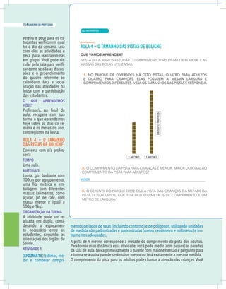 8 caderno do professor
vereiro e peça para os es-
foi o dia da semana. Leia
com eles as atividades e
peça para realizarem-nas
em grupo. Você pode cir-
-
car como se dão as discus-
sões e o preenchimento
do quadro referente ao
calendário. Faça a socia-
lização das atividades na
lousa com a participação
dos estudantes.
O QUE APRENDEMOS
HOJE?
aula, recupere com sua
turma o que aprendemos
hoje sobre os dias da se-
mana e os meses do ano,
com registros na lousa.
AULA 4 – O TAMANHO
DAS PISTAS DE BOLICHE
-
TEMPO
Uma aula.
MATERIAIS
Lousa, giz, barbante com
100cm por agrupamento,
-
balagens com diferentes
massas (alimentos, como
açúcar, pó de café, com
massa menor e igual a
500g e 1kg).
ORGANIZAÇÃO DA TURMA
A atividade pode ser re-
alizada em dupla, consi-
derando o espaçamen-
to necessário entre os
estudantes, segundo as
orientações dos órgãos de
Saúde.
ATIVIDADE 1
(EF02MA16) Estimar, me-
dir e comparar compri-
mentos de lados de salas (incluindo contorno) e de polígonos, utilizando unidades
de medida não padronizadas e padronizadas (metro, centímetro e milímetro) e ins-
trumentos adequados.
A pista de 9 metros corresponde à metade do comprimento da pista dos adultos.
da sala de aula. Meça primeiramente a parede com maior extensão e pergunte para
a turma se a outra parede será maior, menor ou terá exatamente a mesma medida.
O comprimento da pista para os adultos pode chamar a atenção das crianças. Você
MENOR
| MATEMÁTICA
154 caderno do professor
100
8 caderno do professor
vereiro e peça para os es-
foi o dia da semana. Leia
com eles as atividades e
peça para realizarem-nas
em grupo. Você pode cir-
-
car como se dão as discus-
sões e o preenchimento
do quadro referente ao
calendário. Faça a socia-
lização das atividades na
lousa com a participação
dos estudantes.
O QUE APRENDEMOS
HOJE?
aula, recupere com sua
turma o que aprendemos
hoje sobre os dias da se-
mana e os meses do ano,
com registros na lousa.
AULA 4 – O TAMANHO
DAS PISTAS DE BOLICHE
-
TEMPO
Uma aula.
MATERIAIS
Lousa, giz, barbante com
100cm por agrupamento,
-
balagens com diferentes
massas (alimentos, como
açúcar, pó de café, com
massa menor e igual a
500g e 1kg).
ORGANIZAÇÃO DA TURMA
A atividade pode ser re-
alizada em dupla, consi-
derando o espaçamen-
to necessário entre os
estudantes, segundo as
orientações dos órgãos de
Saúde.
ATIVIDADE 1
(EF02MA16) Estimar, me-
dir e comparar compri-
mentos de lados de salas (incluindo contorno) e de polígonos, utilizando unidade
de medida não padronizadas e padronizadas (metro, centímetro e milímetro) e ins
trumentos adequados.
A pista de 9 metros corresponde à metade do comprimento da pista dos adultos
da sala de aula. Meça primeiramente a parede com maior extensão e pergunte para
a turma se a outra parede será maior, menor ou terá exatamente a mesma medida.
O comprimento da pista para os adultos pode chamar a atenção das crianças. Você
MENOR
 