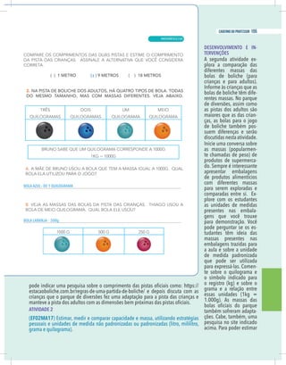 9
caderno do professor
DESENVOLVIMENTO E IN-
TERVENÇÕES
A segunda atividade ex-
plora a comparação das
diferentes massas das
bolas de boliche (para
crianças e para adultos).
bolas de boliche têm dife-
rentes massas. No parque
de diversões, assim como
as pistas dos adultos são
maiores que as das crian-
ças, as bolas para o jogo
de boliche também pos-
suem diferenças e serão
discutidas nesta atividade.
as massas (popularmen-
te chamadas de peso) de
produtos de supermerca-
do. Sempre é interessante
apresentar embalagens
de produtos alimentícios
com diferentes massas
para serem exploradas e
comparadas entre si. Ex-
plore com os estudantes
as unidades de medidas
presentes nas embala-
gens que você trouxe
para demonstração. Você
pode perguntar se os es-
tudantes têm ideia das
massas presentes nas
embalagens trazidas para
a aula e sobre a unidade
de medida padronizada
que pode ser utilizada
para expressá-las. Comen-
te sobre o quilograma e
o símbolo indicado para
o registro (kg) e sobre o
grama e a relação entre
essas unidades (1kg =
1.000g). As massas das
também sofreram adapta-
ções. Cabe, também, uma
pesquisa no site indicado
acima. Para poder estimar
rianças que o parque de diversões fez uma adaptação para a pista das crianças e
ATIVIDADE 2
EF02MA17) Estimar, medir e comparar capacidade e massa, utilizando estratégias
pessoais e unidades de medida não padronizadas ou padronizadas (litro, mililitro,
grama e quilograma).
X
A AZUL - DE 1 QUILOGRAMA
A LARANJA - 500g
9
caderno do professor
DESENVOLVIMENTO E IN-
TERVENÇÕES
A segunda atividade ex-
plora a comparação das
diferentes massas das
bolas de boliche (para
crianças e para adultos).
bolas de boliche têm dife-
rentes massas. No parque
de diversões, assim como
as pistas dos adultos são
maiores que as das crian-
ças, as bolas para o jogo
de boliche também pos-
suem diferenças e serão
discutidas nesta atividade.
as massas (popularmen-
te chamadas de peso) de
produtos de supermerca-
do. Sempre é interessante
apresentar embalagens
de produtos alimentícios
com diferentes massas
para serem exploradas e
comparadas entre si. Ex-
plore com os estudantes
as unidades de medidas
presentes nas embala-
gens que você trouxe
para demonstração. Você
pode perguntar se os es-
tudantes têm ideia das
massas presentes nas
embalagens trazidas para
a aula e sobre a unidade
de medida padronizada
que pode ser utilizada
para expressá-las. Comen-
te sobre o quilograma e
o símbolo indicado para
o registro (kg) e sobre o
grama e a relação entre
essas unidades (1kg =
1.000g). As massas das
também sofreram adapta-
ções. Cabe, também, uma
pesquisa no site indicado
acima. Para poder estimar
crianças que o parque de diversões fez uma adaptação para a pista das crianças e
ATIVIDADE 2
(EF02MA17) Estimar, medir e comparar capacidade e massa, utilizando estratégias
pessoais e unidades de medida não padronizadas ou padronizadas (litro, mililitro,
grama e quilograma).
X
BOLA AZUL - DE 1 QUILOGRAMA
BOLA LARANJA - 500g
MATEMÁTICA |
155
caderno do professor
101
 