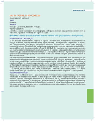 11
caderno do professor
AULA 5 – É POSSÍVEL OU NÃO ACONTECER?
EMPO
Uma aula.
MATERIAIS
ousa, giz e, se possível, dois dados por dupla.
Organização da turma
A atividade pode ser realizada em pequenos grupos, desde que se considere o espaçamento necessário entre os
estudantes, segundo as orientações dos órgãos de Saúde.
EF02MA21
DESENVOLVIMENTO E INTERVENÇÕES
As três atividades dessa aula têm o propósito de explorar a noção de acaso. Para aproximar os estudantes à clas-
-
mpossível acontecer”. É importante dar voz às crianças para que possam expressar suas hipóteses, defendê-las e
eorganizá-las a partir dos comentários dos colegas. Na Atividade 1, é importante que os estudantes reconheçam
que os parques de diversões possuem, certamente, a venda de pipocas.A pista de patinação requer uma estrutura
questionar os estudantes por que é possível ocorrer ou não cada uma das situações apresentadas. Socialize os
esultados no coletivo.
Para o desenvolvimento da Atividade 2, seria interessante que os grupos tivessem em mãos dois dados para que
pudessem realizar lançamentos e,em seguida,contar os pontos obtidos.Peça para resolverem a atividade.Espera-
se que essa resolução dê aos estudantes mais segurança para realizar a Atividade 3. Leia com eles a atividade. Ao
associarem as frases, os estudantes devem perceber que há uma única resposta para cada situação. No caso da fra-
e “A soma dos dois pontos obtidos pode ser igual ou menor que 12”, é importante que reconheçam que qualquer
ançamento terá como resultado valores menores ou igual a 12. A frase “A soma dos dois pontos pode ser igual a
-
ível acontecer, visto que são dois dados lançados com um limite de resultados (12 pontos) a cada lançamento.
O QUE APRENDEMOS HOJE?
em situações do nosso cotidiano. Retome as ideias de que um evento aleatório é algo qualquer que pode ocorrer
em nosso cotidiano. Para ampliar e sistematizar as discussões do dia, faça novos questionamentos prováveis e
mpossíveis de ocorrer como: “É possível que a Mulher Maravilha (ou qualquer outro super-herói) venha estudar
.
”
?
o
c
s
o
n
o
c
e
d
u
t
s
e
a
l
e
e
u
q
l
e
v
í
s
s
o
p
é
,
)
a
m
r
u
t
a
d
e
t
n
a
d
u
t
s
e
m
u
g
l
a
(
o
l
u
a
P
e
d
a
v
o
n
a
h
n
i
z
i
v
a
E
“
;
”
?
ã
h
n
a
m
a
o
c
s
o
n
o
Faça alguns registros na lousa,peça para os estudantes anotarem nos cadernos e diga-lhes que tais situações serão
etomadas em atividades posteriores.
11
caderno do professor
AULA 5 – É POSSÍVEL OU NÃO ACONTECER?
TEMPO
Uma aula.
MATERIAIS
Lousa, giz e, se possível, dois dados por dupla.
Organização da turma
A atividade pode ser realizada em pequenos grupos, desde que se considere o espaçamento necessário entre os
estudantes, segundo as orientações dos órgãos de Saúde.
(EF02MA21
DESENVOLVIMENTO E INTERVENÇÕES
As três atividades dessa aula têm o propósito de explorar a noção de acaso. Para aproximar os estudantes à clas-
-
impossível acontecer”. É importante dar voz às crianças para que possam expressar suas hipóteses, defendê-las e
reorganizá-las a partir dos comentários dos colegas. Na Atividade 1, é importante que os estudantes reconheçam
que os parques de diversões possuem, certamente, a venda de pipocas.A pista de patinação requer uma estrutura
questionar os estudantes por que é possível ocorrer ou não cada uma das situações apresentadas. Socialize os
resultados no coletivo.
Para o desenvolvimento da Atividade 2, seria interessante que os grupos tivessem em mãos dois dados para que
pudessem realizar lançamentos e,em seguida,contar os pontos obtidos.Peça para resolverem a atividade.Espera-
-se que essa resolução dê aos estudantes mais segurança para realizar a Atividade 3. Leia com eles a atividade. Ao
associarem as frases, os estudantes devem perceber que há uma única resposta para cada situação. No caso da fra-
se “A soma dos dois pontos obtidos pode ser igual ou menor que 12”,é importante que reconheçam que qualquer
lançamento terá como resultado valores menores ou igual a 12. A frase “A soma dos dois pontos pode ser igual a
-
sível acontecer, visto que são dois dados lançados com um limite de resultados (12 pontos) a cada lançamento.
O QUE APRENDEMOS HOJE?
em situações do nosso cotidiano. Retome as ideias de que um evento aleatório é algo qualquer que pode ocorrer
em nosso cotidiano. Para ampliar e sistematizar as discussões do dia, faça novos questionamentos prováveis e
impossíveis de ocorrer como: “É possível que a Mulher Maravilha (ou qualquer outro super-herói) venha estudar
conosco amanhã?”; “E a vizinha nova de Paulo (algum estudante da turma), é possível que ela estude conosco?”.
Faça alguns registros na lousa,peça para os estudantes anotarem nos cadernos e diga-lhes que tais situações serão
retomadas em atividades posteriores.
157
caderno do professor
 