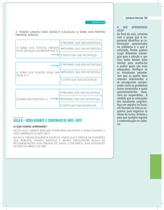 13
caderno do professor
O QUE APRENDEMOS
HOJE?
com o grupo que é im-
-
formações apresentadas
no problema e o que é
solicitado. Porém, podem
surgir diferentes estraté-
gias para a solução e, por
isso, todos devem estar
atentos para analisá-las
e avaliar quais são mais
os estudantes percebe-
ram que os quatro itens
estavam relacionados e
se conseguiram compre-
ender como os problemas
foram construídos e quais
questionamentos deve-
riam ser respondidos. À
medida que as colocações
dos estudantes surgirem,
faça um registro na lousa,
em formato de lista ou es-
quema, para organizar as
ideias da turma. Oriente-a
para que também registre
a sistematização no cader-
no.
13
caderno do professor
O QUE APRENDEMOS
HOJE?
com o grupo que é im-
-
formações apresentadas
no problema e o que é
solicitado. Porém, podem
surgir diferentes estraté-
gias para a solução e, por
isso, todos devem estar
atentos para analisá-las
e avaliar quais são mais
os estudantes percebe-
ram que os quatro itens
estavam relacionados e
se conseguiram compre-
ender como os problemas
foram construídos e quais
questionamentos deve-
riam ser respondidos. À
medida que as colocações
dos estudantes surgirem,
faça um registro na lousa,
em formato de lista ou es-
quema, para organizar as
ideias da turma. Oriente-a
para que também registre
a sistematização no cader-
no.
MATEMÁTICA |
159
caderno do professor
103
 