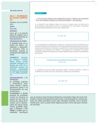 14 caderno do professor
AULA 7 – RECONHECEN-
DO FIGURAS GEOMÉTRI-
CAS
-
TEMPO
Uma aula.
MATERIAIS
Lousa, giz e, se possível,
blocos de madeira com o
formado de diferentes só-
lidos geométricos.
ORGANIZAÇÃO DA TURMA
A atividade pode ser re-
alizada em duplas, con-
siderando o espaçamen-
to necessário entre os
estudantes, segundo as
orientações dos órgãos de
Saúde.
(EF02MA15) Reconhe-
cer, comparar e nomear
-
-
racterísticas comuns, em
desenhos apresentados
em diferentes disposições
ou em sólidos geométri-
cos.
DESENVOLVIMENTO E IN-
TERVENÇÕES
As atividades exploram
a nomenclatura mate-
geométricas planas e ao
reconhecimento de suas
características.
Na Atividade 1
proposto aos estudantes
consiste em relacionar os
barracas do parque de di-
versões com as represen-
-
Ati-
vidade 2 propõe que os
estudantes reconheçam
ampliar o conhecimento geométrico das crianças,você pode explorar o contorno das
trazidos para a aula, ou pode utilizar objetos para que a turma veja qual o formato
de suas bases.
62 + 38 = 100
A SITUAÇÃO PODE SER RESOLVIDA POR UMA SUBTRAÇÃO.
95 – 45 = 50
95 + 100 = 195
| MATEMÁTICA
160 caderno do professor
104
14 caderno do professor
AULA 7 – RECONHECEN-
DO FIGURAS GEOMÉTRI-
CAS
-
TEMPO
Uma aula.
MATERIAIS
Lousa, giz e, se possível,
blocos de madeira com o
formado de diferentes só-
lidos geométricos.
ORGANIZAÇÃO DA TURMA
A atividade pode ser re-
alizada em duplas, con-
siderando o espaçamen-
to necessário entre os
estudantes, segundo as
orientações dos órgãos de
Saúde.
(EF02MA15) Reconhe-
cer, comparar e nomear
-
-
racterísticas comuns, em
desenhos apresentados
em diferentes disposições
ou em sólidos geométri-
cos.
DESENVOLVIMENTO E IN-
TERVENÇÕES
As atividades exploram
a nomenclatura mate-
geométricas planas e ao
reconhecimento de suas
características.
Na Atividade 1
proposto aos estudantes
consiste em relacionar os
barracas do parque de di-
versões com as represen-
-
Ati-
vidade 2 propõe que os
estudantes reconheçam
ampliar o conhecimento geométrico das crianças,você pode explorar o contorno da
trazidos para a aula, ou pode utilizar objetos para que a turma veja qual o formato
de suas bases.
62 + 38 = 100
A SITUAÇÃO PODE SER RESOLVIDA POR UMA SUBTRAÇÃO.
95 – 45 = 50
95 + 100 = 195
 