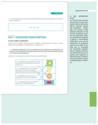15
caderno do professor
O QUE APRENDEMOS
HOJE?
umaconversacomosestu-
dantes sobre as diferentes
que estudaram. Estabe-
leça uma conversa sobre
objetos existentes na sala
de aula, questione se po-
-
ras geométricas espaciais
e garanta a terminologia
matemática, para que os
estudantes se apropriem
cada vez mais dela. À me-
dida que as colocações
dos estudantes surgirem,
faça um registro na lousa,
em formato de lista ou es-
quema, para organizar as
ideias da turma. Oriente-a
para que também registre
a sistematização no cader-
no.
299 – 195 = 104
15
caderno do professor
O QUE APRENDEMOS
HOJE?
umaconversacomosestu-
dantes sobre as diferentes
que estudaram. Estabe-
leça uma conversa sobre
objetos existentes na sala
de aula, questione se po-
-
ras geométricas espaciais
e garanta a terminologia
matemática, para que os
estudantes se apropriem
cada vez mais dela. À me-
dida que as colocações
dos estudantes surgirem,
faça um registro na lousa,
em formato de lista ou es-
quema, para organizar as
ideias da turma. Oriente-a
para que também registre
a sistematização no cader-
no.
299 – 195 = 104
MATEMÁTICA |
161
caderno do professor
105
 