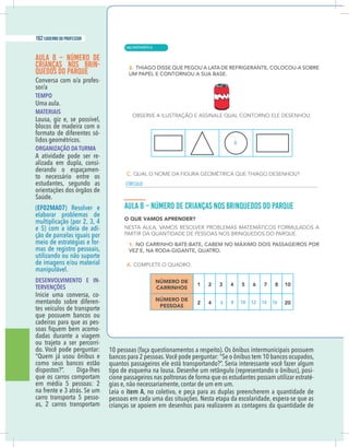 16 caderno do professor
AULA 8 – NÚMERO DE
CRIANÇAS NOS BRIN-
QUEDOS DO PARQUE
-
TEMPO
Uma aula.
MATERIAIS
Lousa, giz e, se possível,
blocos de madeira com o
formato de diferentes só-
lidos geométricos.
ORGANIZAÇÃO DA TURMA
A atividade pode ser re-
alizada em dupla, consi-
derando o espaçamen-
to necessário entre os
estudantes, segundo as
orientações dos órgãos de
Saúde.
(EF02MA07) Resolver e
elaborar problemas de
multiplicação (por 2, 3, 4
e 5) com a ideia de adi-
ção de parcelas iguais por
meio de estratégias e for-
mas de registro pessoais,
utilizando ou não suporte
manipulável.
DESENVOLVIMENTO E IN-
TERVENÇÕES
-
mentando sobre diferen-
tes veículos de transporte
que possuem bancos ou
cadeiras para que as pes-
-
dadas durante a viagem
ou trajeto a ser percorri-
do. Você pode perguntar:
“Quem já usou ônibus e
como seus bancos estão
dispostos?”. Diga-lhes
que os carros comportam
em média 5 pessoas: 2
na frente e 3 atrás. Se um
carro transporta 5 pesso-
as, 2 carros transportam
10 pessoas (faça questionamentos a respeito). Os ônibus intermunicipais possuem
bancos para 2 pessoas.Você pode perguntar: “Se o ônibus tem 10 bancos ocupados,
quantos passageiros ele está transportando?”. Seria interessante você fazer algum
-
cione passageiros nas poltronas de forma que os estudantes possam utilizar estraté-
gias e, não necessariamente, contar de um em um.
Leia o item A, no coletivo, e peça para as duplas preencherem a quantidade de
pessoas em cada uma das situações. Nesta etapa da escolaridade, espera-se que as
crianças se apoiem em desenhos para realizarem as contagens da quantidade de
X
CÍRCULO
6 8 10 12 14 16
| MATEMÁTICA
162 caderno do professor
106
16 caderno do professor
AULA 8 – NÚMERO DE
CRIANÇAS NOS BRIN-
QUEDOS DO PARQUE
-
TEMPO
Uma aula.
MATERIAIS
Lousa, giz e, se possível,
blocos de madeira com o
formato de diferentes só-
lidos geométricos.
ORGANIZAÇÃO DA TURMA
A atividade pode ser re-
alizada em dupla, consi-
derando o espaçamen-
to necessário entre os
estudantes, segundo as
orientações dos órgãos de
Saúde.
(EF02MA07) Resolver e
elaborar problemas de
multiplicação (por 2, 3, 4
e 5) com a ideia de adi-
ção de parcelas iguais por
meio de estratégias e for-
mas de registro pessoais,
utilizando ou não suporte
manipulável.
DESENVOLVIMENTO E IN-
TERVENÇÕES
-
mentando sobre diferen-
tes veículos de transporte
que possuem bancos ou
cadeiras para que as pes-
-
dadas durante a viagem
ou trajeto a ser percorri-
do. Você pode perguntar:
“Quem já usou ônibus e
como seus bancos estão
dispostos?”. Diga-lhes
que os carros comportam
em média 5 pessoas: 2
na frente e 3 atrás. Se um
carro transporta 5 pesso-
as, 2 carros transportam
10 pessoas (faça questionamentos a respeito). Os ônibus intermunicipais possuem
bancos para 2 pessoas.Você pode perguntar: “Se o ônibus tem 10 bancos ocupados
quantos passageiros ele está transportando?”. Seria interessante você fazer algum
cione passageiros nas poltronas de forma que os estudantes possam utilizar estraté
gias e, não necessariamente, contar de um em um.
Leia o item A, no coletivo, e peça para as duplas preencherem a quantidade de
pessoas em cada uma das situações. Nesta etapa da escolaridade, espera-se que a
crianças se apoiem em desenhos para realizarem as contagens da quantidade de
X
CÍRCULO
6 8 10 12 14 16
 
