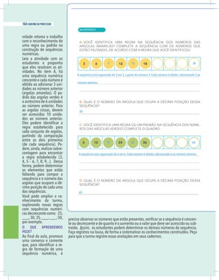 18 caderno do professor
vidade retoma o trabalho
com o reconhecimento de
uma regra ou padrão na
construção de sequências
numéricas.
Leia a atividade com os
estudantes e proponha
que eles resolvam as ati-
vidades. No item A, há
uma sequência numérica
crescente e cada número é
obtido ao adicionar 3 uni-
dades ao número anterior
(argolas amarelas). O pa-
drão das argolas verdes é
o acréscimo de 6 unidades
ao número anterior. Para
as argolas cinzas, devem
ser acrescidas 10 unida-
des ao número anterior.
regra estabelecida para
cada conjunto de argolas,
partindo da comparação
entre os dois primeiros
(de cada sequência). Po-
dem,ainda,realizar sobre-
contagem para encontrar
a regra estabelecida (3,
4, 5 – 6, 7, 8, 9...). Dessa
forma, podem determinar
os elementos que estão
faltando para compor a
sequência e o número das
argolas que ocupam a dé-
cima posição de cada uma
das sequências.
Você pode ampliar o co-
nhecimento da turma,
explorando novas regras
com sequências numéri-
cas decrescente como: 25,
___,30,35,___,___,50,
por exemplo.
O QUE APRENDEMOS
HOJE?
uma conversa e comente
-
gra de formação de uma
sequência numérica, é
-
te ou decrescente e de quanto é o aumento ou o valor que deve ser acrescido ou sub-
traído. Assim, os estudantes podem determinar os demais números da sequência.
Faça registros na lousa, de forma a sistematizar os conhecimentos construídos. Peça
para que a turma registre essas anotações em seus cadernos.
A sequência está organizada de 3 em 3, a partir do número 3. Cada número é obtido; adicionando 3 ao
número anterior.
A sequência está organizada de 6 em 6. Cada número é obtido, adicionando 6 ao número anterior.
9 15 30
18 30 60
30
60
18 caderno do professor
vidade retoma o trabalho
com o reconhecimento de
uma regra ou padrão na
construção de sequências
numéricas.
Leia a atividade com os
estudantes e proponha
que eles resolvam as ati-
vidades. No item A, há
uma sequência numérica
crescente e cada número é
obtido ao adicionar 3 uni-
dades ao número anterior
(argolas amarelas). O pa-
drão das argolas verdes é
o acréscimo de 6 unidades
ao número anterior. Para
as argolas cinzas, devem
ser acrescidas 10 unida-
des ao número anterior.
regra estabelecida para
cada conjunto de argolas,
partindo da comparação
entre os dois primeiros
(de cada sequência). Po-
dem,ainda,realizar sobre-
contagem para encontrar
a regra estabelecida (3,
4, 5 – 6, 7, 8, 9...). Dessa
forma, podem determinar
os elementos que estão
faltando para compor a
sequência e o número das
argolas que ocupam a dé-
cima posição de cada uma
das sequências.
Você pode ampliar o co-
nhecimento da turma,
explorando novas regras
com sequências numéri-
cas decrescente como: 25,
___,30,35,___,___,50,
por exemplo.
O QUE APRENDEMOS
HOJE?
uma conversa e comente
-
gra de formação de uma
sequência numérica, é
-
te ou decrescente e de quanto é o aumento ou o valor que deve ser acrescido ou sub-
traído. Assim, os estudantes podem determinar os demais números da sequência.
Faça registros na lousa, de forma a sistematizar os conhecimentos construídos. Peça
para que a turma registre essas anotações em seus cadernos.
A sequência está organizada de 3 em 3, a partir do número 3. Cada número é obtido; adicionando 3 ao
número anterior.
A sequência está organizada de 6 em 6. Cada número é obtido, adicionando 6 ao número anterior.
9 15 30
18 30 60
30
60
| MATEMÁTICA
164 caderno do professor
108
18 caderno do professor
vidade retoma o trabalho
com o reconhecimento de
uma regra ou padrão na
construção de sequências
numéricas.
Leia a atividade com os
estudantes e proponha
que eles resolvam as ati-
vidades. No item A, há
uma sequência numérica
crescente e cada número é
obtido ao adicionar 3 uni-
dades ao número anterior
(argolas amarelas). O pa-
drão das argolas verdes é
o acréscimo de 6 unidades
ao número anterior. Para
as argolas cinzas, devem
ser acrescidas 10 unida-
des ao número anterior.
regra estabelecida para
cada conjunto de argolas,
partindo da comparação
entre os dois primeiros
(de cada sequência). Po-
dem,ainda,realizar sobre-
contagem para encontrar
a regra estabelecida (3,
4, 5 – 6, 7, 8, 9...). Dessa
forma, podem determinar
os elementos que estão
faltando para compor a
sequência e o número das
argolas que ocupam a dé-
cima posição de cada uma
das sequências.
Você pode ampliar o co-
nhecimento da turma,
explorando novas regras
com sequências numéri-
cas decrescente como: 25,
___,30,35,___,___,50,
por exemplo.
O QUE APRENDEMOS
HOJE?
uma conversa e comente
-
gra de formação de uma
sequência numérica, é
te ou decrescente e de quanto é o aumento ou o valor que deve ser acrescido ou sub
traído. Assim, os estudantes podem determinar os demais números da sequência
Faça registros na lousa, de forma a sistematizar os conhecimentos construídos. Peça
para que a turma registre essas anotações em seus cadernos.
A sequência está organizada de 3 em 3, a partir do número 3. Cada número é obtido; adicionando 3
número anterior.
A sequência está organizada de 6 em 6. Cada número é obtido, adicionando 6 ao número anterior
9 15 30
18 30 60
30
60
18 caderno do professor
vidade retoma o trabalho
com o reconhecimento de
uma regra ou padrão na
construção de sequências
numéricas.
Leia a atividade com os
estudantes e proponha
que eles resolvam as ati-
vidades. No item A, há
uma sequência numérica
crescente e cada número é
obtido ao adicionar 3 uni-
dades ao número anterior
(argolas amarelas). O pa-
drão das argolas verdes é
o acréscimo de 6 unidades
ao número anterior. Para
as argolas cinzas, devem
ser acrescidas 10 unida-
des ao número anterior.
regra estabelecida para
cada conjunto de argolas,
partindo da comparação
entre os dois primeiros
(de cada sequência). Po-
dem,ainda,realizar sobre-
contagem para encontrar
a regra estabelecida (3,
4, 5 – 6, 7, 8, 9...). Dessa
forma, podem determinar
os elementos que estão
faltando para compor a
sequência e o número das
argolas que ocupam a dé-
cima posição de cada uma
das sequências.
Você pode ampliar o co-
nhecimento da turma,
explorando novas regras
com sequências numéri-
cas decrescente como: 25,
___,30,35,___,___,50,
por exemplo.
O QUE APRENDEMOS
HOJE?
uma conversa e comente
-
gra de formação de uma
sequência numérica, é
te ou decrescente e de quanto é o aumento ou o valor que deve ser acrescido ou sub
traído. Assim, os estudantes podem determinar os demais números da sequência
Faça registros na lousa, de forma a sistematizar os conhecimentos construídos. Peça
para que a turma registre essas anotações em seus cadernos.
A sequência está organizada de 3 em 3, a partir do número 3. Cada número é obtido; adicionando 3
número anterior.
A sequência está organizada de 6 em 6. Cada número é obtido, adicionando 6 ao número anterior
9 15 30
18 30 60
30
60
 