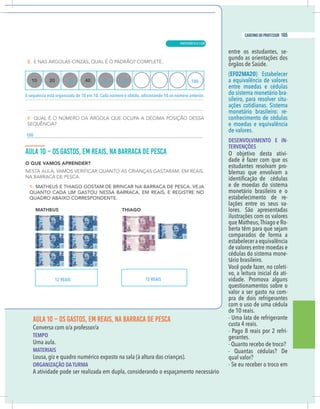 19
caderno do professor
AULA 10 – OS GASTOS, EM REAIS, NA BARRACA DE PESCA
TEMPO
Uma aula.
MATERIAIS
Lousa, giz e quadro numérico exposto na sala (à altura das crianças).
ORGANIZAÇÃO DA TURMA
A atividade pode ser realizada em dupla, considerando o espaçamento necessário
entre os estudantes, se-
gundo as orientações dos
órgãos de Saúde.
(EF02MA20) Estabelecer
a equivalência de valores
entre moedas e cédulas
do sistema monetário bra-
sileiro, para resolver situ-
ações cotidianas. Sistema
monetário brasileiro: re-
conhecimento de cédulas
e moedas e equivalência
de valores.
DESENVOLVIMENTO E IN-
TERVENÇÕES
O objetivo desta ativi-
dade é fazer com que os
estudantes resolvam pro-
blemas que envolvam a
e de moedas do sistema
monetário brasileiro e o
estabelecimento de re-
lações entre os seus va-
lores. São apresentadas
ilustrações com os valores
que Matheus,Thiago e Ro-
berta têm para que sejam
comparados de forma a
estabelecer a equivalência
de valores entre moedas e
cédulas do sistema mone-
tário brasileiro.
Você pode fazer, no coleti-
vo, a leitura inicial da ati-
vidade. Promova alguns
questionamentos sobre o
valor a ser gasto na com-
pra de dois refrigerantes
com o uso de uma cédula
de 10 reais.
- Uma lata de refrigerante
custa 4 reais.
- Pago 8 reais por 2 refri-
gerantes.
- Quanto recebo de troco?
- Quantas cédulas? De
qual valor?
- Se eu receber o troco em
30 50 60 100
uência está organizada de 10 em 10. Cada número é obtido, adicionando 10 ao número anterior.
12 REAIS 12 REAIS
19
caderno do professor
AULA 10 – OS GASTOS, EM REAIS, NA BARRACA DE PESCA
TEMPO
Uma aula.
MATERIAIS
Lousa, giz e quadro numérico exposto na sala (à altura das crianças).
ORGANIZAÇÃO DA TURMA
A atividade pode ser realizada em dupla, considerando o espaçamento necessário
entre os estudantes, se-
gundo as orientações dos
órgãos de Saúde.
(EF02MA20) Estabelecer
a equivalência de valores
entre moedas e cédulas
do sistema monetário bra-
sileiro, para resolver situ-
ações cotidianas. Sistema
monetário brasileiro: re-
conhecimento de cédulas
e moedas e equivalência
de valores.
DESENVOLVIMENTO E IN-
TERVENÇÕES
O objetivo desta ativi-
dade é fazer com que os
estudantes resolvam pro-
blemas que envolvam a
e de moedas do sistema
monetário brasileiro e o
estabelecimento de re-
lações entre os seus va-
lores. São apresentadas
ilustrações com os valores
que Matheus,Thiago e Ro-
berta têm para que sejam
comparados de forma a
estabelecer a equivalência
de valores entre moedas e
cédulas do sistema mone-
tário brasileiro.
Você pode fazer, no coleti-
vo, a leitura inicial da ati-
vidade. Promova alguns
questionamentos sobre o
valor a ser gasto na com-
pra de dois refrigerantes
com o uso de uma cédula
de 10 reais.
- Uma lata de refrigerante
custa 4 reais.
- Pago 8 reais por 2 refri-
gerantes.
- Quanto recebo de troco?
- Quantas cédulas? De
qual valor?
- Se eu receber o troco em
30 50 60 100
uência está organizada de 10 em 10. Cada número é obtido, adicionando 10 ao número anterior.
12 REAIS 12 REAIS
19
caderno do professor
AULA 10 – OS GASTOS, EM REAIS, NA BARRACA DE PESCA
TEMPO
Uma aula.
MATERIAIS
Lousa, giz e quadro numérico exposto na sala (à altura das crianças).
ORGANIZAÇÃO DA TURMA
A atividade pode ser realizada em dupla, considerando o espaçamento necessário
entre os estudantes, se-
gundo as orientações dos
órgãos de Saúde.
(EF02MA20) Estabelecer
a equivalência de valores
entre moedas e cédulas
do sistema monetário bra-
sileiro, para resolver situ-
ações cotidianas. Sistema
monetário brasileiro: re-
conhecimento de cédulas
e moedas e equivalência
de valores.
DESENVOLVIMENTO E IN-
TERVENÇÕES
O objetivo desta ativi-
dade é fazer com que os
estudantes resolvam pro-
blemas que envolvam a
e de moedas do sistema
monetário brasileiro e o
estabelecimento de re-
lações entre os seus va-
lores. São apresentadas
ilustrações com os valores
que Matheus,Thiago e Ro-
berta têm para que sejam
comparados de forma a
estabelecer a equivalência
de valores entre moedas e
cédulas do sistema mone-
tário brasileiro.
Você pode fazer, no coleti-
vo, a leitura inicial da ati-
vidade. Promova alguns
questionamentos sobre o
valor a ser gasto na com-
pra de dois refrigerantes
com o uso de uma cédula
de 10 reais.
- Uma lata de refrigerante
custa 4 reais.
- Pago 8 reais por 2 refri-
gerantes.
- Quanto recebo de troco?
- Quantas cédulas? De
qual valor?
- Se eu receber o troco em
30 50 60 100
A sequência está organizada de 10 em 10. Cada número é obtido, adicionando 10 ao número anterior.
100
12 REAIS 12 REAIS
19
caderno do professor
AULA 10 – OS GASTOS, EM REAIS, NA BARRACA DE PESCA
TEMPO
Uma aula.
MATERIAIS
Lousa, giz e quadro numérico exposto na sala (à altura das crianças).
ORGANIZAÇÃO DA TURMA
A atividade pode ser realizada em dupla, considerando o espaçamento necessário
entre os estudantes, se-
gundo as orientações dos
órgãos de Saúde.
(EF02MA20) Estabelecer
a equivalência de valores
entre moedas e cédulas
do sistema monetário bra-
sileiro, para resolver situ-
ações cotidianas. Sistema
monetário brasileiro: re-
conhecimento de cédulas
e moedas e equivalência
de valores.
DESENVOLVIMENTO E IN-
TERVENÇÕES
O objetivo desta ativi-
dade é fazer com que os
estudantes resolvam pro-
blemas que envolvam a
e de moedas do sistema
monetário brasileiro e o
estabelecimento de re-
lações entre os seus va-
lores. São apresentadas
ilustrações com os valores
que Matheus,Thiago e Ro-
berta têm para que sejam
comparados de forma a
estabelecer a equivalência
de valores entre moedas e
cédulas do sistema mone-
tário brasileiro.
Você pode fazer, no coleti-
vo, a leitura inicial da ati-
vidade. Promova alguns
questionamentos sobre o
valor a ser gasto na com-
pra de dois refrigerantes
com o uso de uma cédula
de 10 reais.
- Uma lata de refrigerante
custa 4 reais.
- Pago 8 reais por 2 refri-
gerantes.
- Quanto recebo de troco?
- Quantas cédulas? De
qual valor?
- Se eu receber o troco em
30 50 60 100
A sequência está organizada de 10 em 10. Cada número é obtido, adicionando 10 ao número anterior.
100
12 REAIS 12 REAIS
MATEMÁTICA |
165
caderno do professor
109
 
