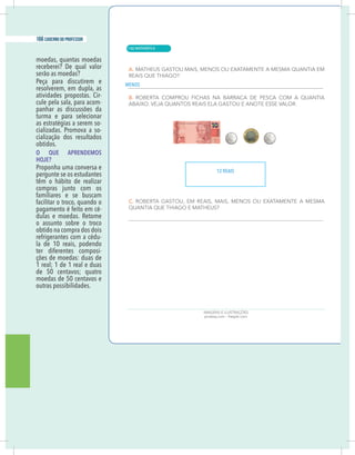 20 caderno do professor
moedas, quantas moedas
receberei? De qual valor
serão as moedas?
Peça para discutirem e
resolverem, em dupla, as
atividades propostas. Cir-
cule pela sala, para acom-
panhar as discussões da
turma e para selecionar
as estratégias a serem so-
cializadas. Promova a so-
cialização dos resultados
obtidos.
O QUE APRENDEMOS
HOJE?
Proponha uma conversa e
pergunte se os estudantes
têm o hábito de realizar
compras junto com os
familiares e se buscam
facilitar o troco, quando o
pagamento é feito em cé-
dulas e moedas. Retome
o assunto sobre o troco
obtido na compra dos dois
refrigerantes com a cédu-
la de 10 reais, podendo
ter diferentes composi-
ções de moedas: duas de
1 real; 1 de 1 real e duas
de 50 centavos; quatro
moedas de 50 centavos e
outras possibilidades.
MENOS
12 REAIS
| MATEMÁTICA
166 caderno do professor
110
20 caderno do professor
moedas, quantas moedas
receberei? De qual valor
serão as moedas?
Peça para discutirem e
resolverem, em dupla, as
atividades propostas. Cir-
cule pela sala, para acom-
panhar as discussões da
turma e para selecionar
as estratégias a serem so-
cializadas. Promova a so-
cialização dos resultados
obtidos.
O QUE APRENDEMOS
HOJE?
Proponha uma conversa e
pergunte se os estudantes
têm o hábito de realizar
compras junto com os
familiares e se buscam
facilitar o troco, quando o
pagamento é feito em cé-
dulas e moedas. Retome
o assunto sobre o troco
obtido na compra dos dois
refrigerantes com a cédu-
la de 10 reais, podendo
ter diferentes composi-
ções de moedas: duas de
1 real; 1 de 1 real e duas
de 50 centavos; quatro
moedas de 50 centavos e
outras possibilidades.
MENOS
12 REAIS
 