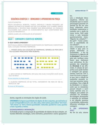 3
caderno do professor
tos.
Leia a introdução dessa
sequência, informe aos
estudantes que os nossos
personagens passarão um
período do dia em uma
praça, elaborarão várias
atividades matemáticas e
contarão com a ajuda da
nossa turma. Você pode
iniciar a aula lançando
questionamentos como:
“Alguém faz coleções?”;“-
De quê?”; “Como contro-
lam as quantidades de
sua coleção?”.
Leia o enunciado da ati-
vidade e peça para os
grupos estimarem as
resolverem os itens A e B
da Atividade 1.Ao circular
fazem para realizarem
suas estimativas. As dis-
posições das tampinhas
da Atividade 2 são dife-
rentes. A coleção de tam-
pinhas azuis pode facilitar
a contagem por agrupa-
mentos, como de 3 em 3,
4em4ou6em6,enquan-
to que, para a coleção de
tampinhas amarelas, te-
mos que encontrar outras
estratégias. Para o item B
da Atividade 2, é interes-
sante que os estudantes
possam discutir e ouvir
outras opiniões e/ou es-
tratégias, que podem ser
utilizadas em atividades
de contagem. Acompanhe
a realização da atividade
e, em seguida, promova
a socialização, explorando
diferentes estratégias de
contagem.
O QUE APRENDEMOS
HOJE?
dantes, segundo as orientações dos órgãos de saúde.
EF02MA03) Comparar quantidades de objetos de dois conjuntos,por estimativa e/
ou por correspondência (um a um,dois a dois,entre outros),para indicar “tem mais”,
tem menos” ou “tem a mesma quantidade”, indicando, quando for o caso, quantos
a mais e quantos a menos.
DESENVOLVIMENTO E INTERVENÇÕES
A atividade propicia a comparação de quantidades de objetos de duas coleções, uti-
izando diferentes estratégias, como estimativa, pareamento e outros agrupamen-
mais tampinhas na coleção amarela.
menos de 100 tampinhas.
3
caderno do professor
tos.
Leia a introdução dessa
sequência, informe aos
estudantes que os nossos
personagens passarão um
período do dia em uma
praça, elaborarão várias
atividades matemáticas e
contarão com a ajuda da
nossa turma. Você pode
iniciar a aula lançando
questionamentos como:
“Alguém faz coleções?”;“-
De quê?”; “Como contro-
lam as quantidades de
sua coleção?”.
Leia o enunciado da ati-
vidade e peça para os
grupos estimarem as
resolverem os itens A e B
da Atividade 1.Ao circular
fazem para realizarem
suas estimativas. As dis-
posições das tampinhas
da Atividade 2 são dife-
rentes. A coleção de tam-
pinhas azuis pode facilitar
a contagem por agrupa-
mentos, como de 3 em 3,
4em4ou6em6,enquan-
to que, para a coleção de
tampinhas amarelas, te-
mos que encontrar outras
estratégias. Para o item B
da Atividade 2, é interes-
sante que os estudantes
possam discutir e ouvir
outras opiniões e/ou es-
tratégias, que podem ser
utilizadas em atividades
de contagem. Acompanhe
a realização da atividade
e, em seguida, promova
a socialização, explorando
diferentes estratégias de
contagem.
O QUE APRENDEMOS
HOJE?
dantes, segundo as orientações dos órgãos de saúde.
(EF02MA03) Comparar quantidades de objetos de dois conjuntos,por estimativa e/
ou por correspondência (um a um,dois a dois,entre outros),para indicar “tem mais”,
“tem menos” ou “tem a mesma quantidade”, indicando, quando for o caso, quantos
a mais e quantos a menos.
DESENVOLVIMENTO E INTERVENÇÕES
A atividade propicia a comparação de quantidades de objetos de duas coleções, uti-
lizando diferentes estratégias, como estimativa, pareamento e outros agrupamen-
Há mais tampinhas na coleção amarela.
Há menos de 100 tampinhas.
MATEMÁTICA |
171
caderno do professor
111
 