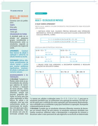 6 caderno do professor
AULA 3 – OS CÁLCULOS
DE MATHEUS
Conversa com o/a profes-
sor/a
TEMPO
Uma aula.
MATERIAIS
Lousa, giz.
ORGANIZAÇÃO DA TURMA
A atividade pode ser re-
alizada em pequenos
grupos, considerando o
distanciamento entre os
estudantes, segundo as
orientações dos órgãos de
saúde.
(EF02MA05) Construir
fatos básicos da adição e
subtração e utilizá-los no
cálculo mental ou escrito.
(EF03MA05) Utilizar dife-
rentes procedimentos de
cálculo mental e escrito
para resolver problemas
-
do adição e subtração com
números naturais.
DESENVOLVIMENTO E IN-
TERVENÇÕES
A Atividade 1 propicia re-
-
tencialidades dos cálculos
que sabemos de memó-
ria facilitam a resolução
de novos cálculos. Como
apontado em sequências
anteriores, sempre que
possível, proponha ope-
rações na lousa para que
sejam explorados os fatos
básicos da adição e da
subtração, visto que este
conhecimento auxilia na
memorização de resulta-
dos e dá apoio para cálcu-
los desconhecidos. Parta
de cálculos com uma de-
terminada unidade mais
1 e menos um, adições e subtrações como: 5 + 1; 5 – 1; 4 + 1; 6 – 1, para que os
estudantes percebam que, ao conhecerem uma operação de memória, isso lhes ser-
virá de apoio para a resolução de outras operações que futuramente desenvolverão.
Leia a atividade com os estudantes e peça para resolverem as operações.Acompanhe
o desenvolvimento da turma.
A Atividade 2 propõe que os estudantes observem diferentes maneiras de decom-
por um número natural. Na aula anterior, os estudantes realizaram atividades com
discutiram sobre o valor posicional de cada algarismo na escrita de um determinado
50
4 + 1 = 5
40 + 10 = 50
70
6 + 1 = 7
60+ 10 = 70
60
5 + 1 = 6
50 + 10 = 60
80
7 + 1 = 8
70 + 10 = 80
| MATEMÁTICA
174 caderno do professor
114
6 caderno do professor
AULA 3 – OS CÁLCULOS
DE MATHEUS
Conversa com o/a profes-
sor/a
TEMPO
Uma aula.
MATERIAIS
Lousa, giz.
ORGANIZAÇÃO DA TURMA
A atividade pode ser re-
alizada em pequenos
grupos, considerando o
distanciamento entre os
estudantes, segundo as
orientações dos órgãos de
saúde.
(EF02MA05) Construir
fatos básicos da adição e
subtração e utilizá-los no
cálculo mental ou escrito.
(EF03MA05) Utilizar dife-
rentes procedimentos de
cálculo mental e escrito
para resolver problemas
-
do adição e subtração com
números naturais.
DESENVOLVIMENTO E IN-
TERVENÇÕES
A Atividade 1 propicia re-
-
tencialidades dos cálculos
que sabemos de memó-
ria facilitam a resolução
de novos cálculos. Como
apontado em sequências
anteriores, sempre que
possível, proponha ope-
rações na lousa para que
sejam explorados os fatos
básicos da adição e da
subtração, visto que este
conhecimento auxilia na
memorização de resulta-
dos e dá apoio para cálcu-
los desconhecidos. Parta
de cálculos com uma de-
terminada unidade mais
1 e menos um, adições e subtrações como: 5 + 1; 5 – 1; 4 + 1; 6 – 1, para que o
estudantes percebam que, ao conhecerem uma operação de memória, isso lhes ser
virá de apoio para a resolução de outras operações que futuramente desenvolverão
Leia a atividade com os estudantes e peça para resolverem as operações.Acompanhe
o desenvolvimento da turma.
A Atividade 2 propõe que os estudantes observem diferentes maneiras de decom
por um número natural. Na aula anterior, os estudantes realizaram atividades com
discutiram sobre o valor posicional de cada algarismo na escrita de um determinado
50
4 + 1 = 5
40 + 10 = 50
70
6 + 1 = 7
60+ 10 = 70
60
5 + 1 = 6
50 + 10 = 60
80
7 + 1 = 8
70 + 10 = 80
 