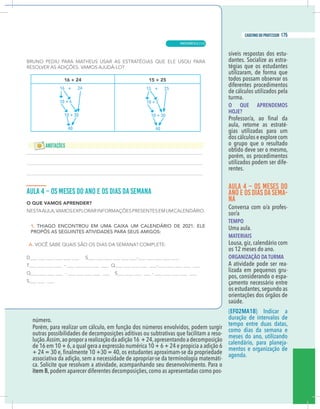 7
caderno do professor
número.
Porém, para realizar um cálculo, em função dos números envolvidos, podem surgir
outras possibilidades de decomposições aditivas ou subtrativas que facilitam a reso-
ução.Assim,aoproporarealizaçãodaadição16 +24,apresentandoadecomposição
de 16 em 10 + 6,a qual gera a expressão numérica 10 + 6 + 24 e propicia a adição 6
associativa da adição, sem a necessidade de apropriar-se da terminologia matemáti-
a. Solicite que resolvam a atividade, acompanhando seu desenvolvimento. Para o
tem B,podem aparecer diferentes decomposições,como as apresentadas como pos-
síveis respostas dos estu-
dantes. Socialize as estra-
tégias que os estudantes
utilizaram, de forma que
todos possam observar os
diferentes procedimentos
de cálculos utilizados pela
turma.
O QUE APRENDEMOS
HOJE?
aula, retome as estraté-
gias utilizadas para um
dos cálculos e explore com
o grupo que o resultado
obtido deve ser o mesmo,
porém, os procedimentos
utilizados podem ser dife-
rentes.
AULA 4 – OS MESES DO
ANO E OS DIAS DASEMA-
NA
Conversa com o/a profes-
sor/a
TEMPO
Uma aula.
MATERIAIS
Lousa, giz, calendário com
os 12 meses do ano.
ORGANIZAÇÃO DA TURMA
A atividade pode ser rea-
lizada em pequenos gru-
pos, considerando o espa-
çamento necessário entre
os estudantes,segundo as
orientações dos órgãos de
saúde.
(EF02MA18) Indicar a
duração de intervalos de
tempo entre duas datas,
como dias da semana e
meses do ano, utilizando
calendário, para planeja-
mentos e organização de
agenda.
16 + 24
10 + 6
10 + 30
40
15 + 25
10 + 5
10 + 30
40
7
caderno do professor
número.
Porém, para realizar um cálculo, em função dos números envolvidos, podem surgir
outras possibilidades de decomposições aditivas ou subtrativas que facilitam a reso-
lução.Assim,aoproporarealizaçãodaadição16 +24,apresentandoadecomposição
de 16 em 10 + 6,a qual gera a expressão numérica 10 + 6 + 24 e propicia a adição 6
associativa da adição, sem a necessidade de apropriar-se da terminologia matemáti-
ca. Solicite que resolvam a atividade, acompanhando seu desenvolvimento. Para o
item B,podem aparecer diferentes decomposições,como as apresentadas como pos-
síveis respostas dos estu-
dantes. Socialize as estra-
tégias que os estudantes
utilizaram, de forma que
todos possam observar os
diferentes procedimentos
de cálculos utilizados pela
turma.
O QUE APRENDEMOS
HOJE?
aula, retome as estraté-
gias utilizadas para um
dos cálculos e explore com
o grupo que o resultado
obtido deve ser o mesmo,
porém, os procedimentos
utilizados podem ser dife-
rentes.
AULA 4 – OS MESES DO
ANO E OS DIAS DASEMA-
NA
Conversa com o/a profes-
sor/a
TEMPO
Uma aula.
MATERIAIS
Lousa, giz, calendário com
os 12 meses do ano.
ORGANIZAÇÃO DA TURMA
A atividade pode ser rea-
lizada em pequenos gru-
pos, considerando o espa-
çamento necessário entre
os estudantes,segundo as
orientações dos órgãos de
saúde.
(EF02MA18) Indicar a
duração de intervalos de
tempo entre duas datas,
como dias da semana e
meses do ano, utilizando
calendário, para planeja-
mentos e organização de
agenda.
16 + 24
10 + 6
10 + 30
40
15 + 25
10 + 5
10 + 30
40
MATEMÁTICA |
175
caderno do professor
115
 