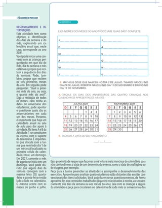 8 caderno do professor
DESENVOLVIMENTO E IN-
TERVENÇÕES
Esta atividade tem como
dos dias da semana e do
mês, explorando um ca-
lendário anual que, neste
caso, corresponde ao ano
2021.
Vocêpodeiniciarumacon-
versa com as crianças per-
guntando em que dia do
mês, dia da semana e mês
estamos e propor que reci-
tem a sequência dos dias
da semana. Pode, tam-
bém, propor que recitem
os três primeiros meses
do ano. Em seguida pode
perguntar: “Qual o próxi-
mo mês do ano, ou seja,
o quarto mês do ano?”.
Siga a recitação de todos
os meses, caso tenha as
datas de aniversário dos
estudantes, pode apontar
e questionar quais são os
aniversariantes em cada
um dos meses. Portanto,
é importante que haja um
calendário anual na sala
de aula para dar apoio à
atividade.Os itensAe B da
Atividade 1 se constituem
na escrita, com o suporte
do calendário. É importan-
te que discuta com a tur-
ma que nem todo dia 1 de
um mês está localizado na
primeira célula do calen-
dário, isto é, um domingo.
Em 2021, somente o mês
de agosto se inicia em um
domingo. Você pode dis-
cutir que alguns dias da
semana começam com a
mesma letra (Q) quarta-
-feiraequinta-feiraeestão
lado a lado no calendário.
O mesmo ocorre com os
meses de junho e julho.
Essa proximidade requer que façamos uma leitura mais atenciosa do calendário para
não confundirmos a data de um determinado evento, como a data de avaliações ou
de viagens, por exemplo.
Peça para a turma preencher as atividades e acompanhe o desenvolvimento dos
exercícios.Aproveite para analisar quais estudantes estão distantes das escritas con-
vencionais dos itens solicitados. Você pode fazer novos questionamentos, de forma
aproximá-los dos conteúdos trabalhados (àqueles relacionados à escrita, ao sequen-
ciamento dos dias da semana ou aos meses do ano). Leia com as crianças a segun-
da atividade e peça para circularem no calendário de cada mês os aniversários dos
| MATEMÁTICA
176 caderno do professor
116
8 caderno do professor
DESENVOLVIMENTO E IN-
TERVENÇÕES
Esta atividade tem como
dos dias da semana e do
mês, explorando um ca-
lendário anual que, neste
caso, corresponde ao ano
2021.
Vocêpodeiniciarumacon-
versa com as crianças per-
guntando em que dia do
mês, dia da semana e mês
estamos e propor que reci-
tem a sequência dos dias
da semana. Pode, tam-
bém, propor que recitem
os três primeiros meses
do ano. Em seguida pode
perguntar: “Qual o próxi-
mo mês do ano, ou seja,
o quarto mês do ano?”.
Siga a recitação de todos
os meses, caso tenha as
datas de aniversário dos
estudantes, pode apontar
e questionar quais são os
aniversariantes em cada
um dos meses. Portanto,
é importante que haja um
calendário anual na sala
de aula para dar apoio à
atividade.Os itensAe B da
Atividade 1 se constituem
na escrita, com o suporte
do calendário. É importan-
te que discuta com a tur-
ma que nem todo dia 1 de
um mês está localizado na
primeira célula do calen-
dário, isto é, um domingo.
Em 2021, somente o mês
de agosto se inicia em um
domingo. Você pode dis-
cutir que alguns dias da
semana começam com a
mesma letra (Q) quarta-
-feiraequinta-feiraeestão
lado a lado no calendário.
O mesmo ocorre com os
meses de junho e julho.
Essa proximidade requer que façamos uma leitura mais atenciosa do calendário para
não confundirmos a data de um determinado evento, como a data de avaliações ou
de viagens, por exemplo.
Peça para a turma preencher as atividades e acompanhe o desenvolvimento do
exercícios.Aproveite para analisar quais estudantes estão distantes das escritas con
vencionais dos itens solicitados. Você pode fazer novos questionamentos, de forma
aproximá-los dos conteúdos trabalhados (àqueles relacionados à escrita, ao sequen
ciamento dos dias da semana ou aos meses do ano). Leia com as crianças a segun
da atividade e peça para circularem no calendário de cada mês os aniversários do
 