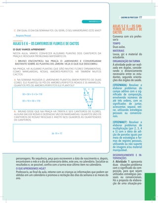 9
caderno do professor
personagens. Na sequência, peça para escreverem a data de nascimento e, depois,
encontrarem o mês e o dia do aniversário deles,este ano,no calendário.Socialize os
O QUE APRENDEMOS HOJE?
obtidas em um calendário e promova a recitação dos dias da semana e os meses do
ano.
AULAS 5 E 6 – OS CAN-
TEIROS DE FLORES E DE
CACTOS
Conversa com o/a profes-
sor/a
TEMPO
Duas aulas.
MATERIAIS
Lousa, giz e material do
estudante.
ORGANIZAÇÃO DA TURMA
A atividade pode ser reali-
zada em duplas, conside-
rando o distanciamento
necessário entre os estu-
dantes, segundo orienta-
ções dos órgãos de saúde.
(EF02MA06) Resolver e
elaborar problemas do
campo aditivo com o sig-
envolvendo números de
até três ordens, com os
acrescentar, separar, reti-
rar, utilizando estratégias
pessoais ou convencio-
nais.
(EF02MA07) Resolver e
elaborar problemas de
multiplicação (por 2, 3, 4
e 5) com a ideia de adi-
ção de parcelas iguais por
meio de estratégias e for-
mas de registro pessoais,
utilizando ou não suporte
de imagens e/ou material
manipulável.
DESENVOLVIMENTO E IN-
TERVENÇÕES
A Atividade 1 apresenta
duas situações-problema
-
posição, para que sejam
utilizadas estratégias pes-
soais ou convencionais.
Há a proposta da elabora-
ção de uma situação-pro-
50 + 50 + 5 + 5= 110
50 + 10 + 50 = 110
55 + 55
50 + 5
50 + 60
110
36 -19 = 17
esposta Pessoal
9
caderno do professor
personagens. Na sequência, peça para escreverem a data de nascimento e, depois,
encontrarem o mês e o dia do aniversário deles,este ano,no calendário.Socialize os
O QUE APRENDEMOS HOJE?
obtidas em um calendário e promova a recitação dos dias da semana e os meses do
ano.
AULAS 5 E 6 – OS CAN-
TEIROS DE FLORES E DE
CACTOS
Conversa com o/a profes-
sor/a
TEMPO
Duas aulas.
MATERIAIS
Lousa, giz e material do
estudante.
ORGANIZAÇÃO DA TURMA
A atividade pode ser reali-
zada em duplas, conside-
rando o distanciamento
necessário entre os estu-
dantes, segundo orienta-
ções dos órgãos de saúde.
(EF02MA06) Resolver e
elaborar problemas do
campo aditivo com o sig-
envolvendo números de
até três ordens, com os
acrescentar, separar, reti-
rar, utilizando estratégias
pessoais ou convencio-
nais.
(EF02MA07) Resolver e
elaborar problemas de
multiplicação (por 2, 3, 4
e 5) com a ideia de adi-
ção de parcelas iguais por
meio de estratégias e for-
mas de registro pessoais,
utilizando ou não suporte
de imagens e/ou material
manipulável.
DESENVOLVIMENTO E IN-
TERVENÇÕES
A Atividade 1 apresenta
duas situações-problema
-
posição, para que sejam
utilizadas estratégias pes-
soais ou convencionais.
Há a proposta da elabora-
ção de uma situação-pro-
50 + 50 + 5 + 5= 110
50 + 10 + 50 = 110
55 + 55
50 + 5
50 + 60
110
36 -19 = 17
Resposta Pessoal
MATEMÁTICA |
177
caderno do professor
117
 
