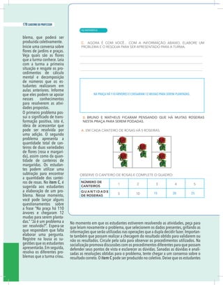 10 caderno do professor
blema, que poderá ser
produzida coletivamente.
Inicie uma conversa sobre
que a turma conhece. Leia
com a turma a primeira
situação e resgate os pro-
cedimentos de cálculo
mental e decomposição
de números que os es-
tudantes realizaram em
aulas anteriores. Informe
que eles podem se apoiar
nesses conhecimentos
para resolverem as ativi-
dades propostas.
O primeiro problema pos-
-
formação positiva, isto é,
ideia de acrescentar que
pode ser resolvida por
uma adição. O segundo
problema apresenta a
quantidade total de can-
teiros de duas variedades
-
da), assim como da quan-
tidade de canteiros de
margaridas. Os estudan-
tes podem utilizar uma
subtração para encontrar
a quantidade dos cantei-
ros de rosas. No item C, é
sugerida aos estudantes
a elaboração de um pro-
blema. Nesse momento,
você pode lançar alguns
questionamentos sobre
a frase “Na praça há 110
árvores e chegaram 12
mudas para serem planta-
das.” “Já é um problema a
ser resolvido?”. Espera-se
que respondam que falta
elaborar uma pergunta.
Registre na lousa as su-
gestões que os estudantes
apresentarão.Em seguida,
resolva os diferentes pro-
blemas que a turma criou.
No momento em que os estudantes estiverem resolvendo as atividades, peça para
que leiam novamente o problema, que selecionem os dados presentes, grifando as
informações que serão utilizadas nas operações que a dupla decidir fazer.Importan-
te também que possam realizar a checagem do resultado obtido para validarem ou
não os resultados. Circule pela sala para observar os procedimentos utilizados. Na
socialização promova discussões com os procedimentos diferentes para que possam
defender seus pontos de vista e esclarecer as dúvidas. Sanadas as dúvidas e anali-
sadas as resoluções obtidas para o problema, tente chegar a um consenso sobre o
resultado correto.O item C pode ser produzido no coletivo.Deixe que os estudantes
NA PRAÇA HÁ 110 ÁRVORES E CHEGARAM 12 MUDAS PARA SEREM PLANTADAS.
15 20 25
| MATEMÁTICA
178 caderno do professor
118
10 caderno do professor
blema, que poderá ser
produzida coletivamente.
Inicie uma conversa sobre
que a turma conhece. Leia
com a turma a primeira
situação e resgate os pro-
cedimentos de cálculo
mental e decomposição
de números que os es-
tudantes realizaram em
aulas anteriores. Informe
que eles podem se apoiar
nesses conhecimentos
para resolverem as ativi-
dades propostas.
O primeiro problema pos-
-
formação positiva, isto é,
ideia de acrescentar que
pode ser resolvida por
uma adição. O segundo
problema apresenta a
quantidade total de can-
teiros de duas variedades
-
da), assim como da quan-
tidade de canteiros de
margaridas. Os estudan-
tes podem utilizar uma
subtração para encontrar
a quantidade dos cantei-
ros de rosas. No item C, é
sugerida aos estudantes
a elaboração de um pro-
blema. Nesse momento,
você pode lançar alguns
questionamentos sobre
a frase “Na praça há 110
árvores e chegaram 12
mudas para serem planta-
das.” “Já é um problema a
ser resolvido?”. Espera-se
que respondam que falta
elaborar uma pergunta.
Registre na lousa as su-
gestões que os estudantes
apresentarão.Em seguida,
resolva os diferentes pro-
blemas que a turma criou.
No momento em que os estudantes estiverem resolvendo as atividades, peça para
que leiam novamente o problema, que selecionem os dados presentes, grifando a
informações que serão utilizadas nas operações que a dupla decidir fazer.Importan
te também que possam realizar a checagem do resultado obtido para validarem ou
não os resultados. Circule pela sala para observar os procedimentos utilizados. Na
socialização promova discussões com os procedimentos diferentes para que possam
defender seus pontos de vista e esclarecer as dúvidas. Sanadas as dúvidas e anali
sadas as resoluções obtidas para o problema, tente chegar a um consenso sobre o
resultado correto.O item C pode ser produzido no coletivo.Deixe que os estudante
NA PRAÇA HÁ 110 ÁRVORES E CHEGARAM 12 MUDAS PARA SEREM PLANTADAS.
15 20 25
 