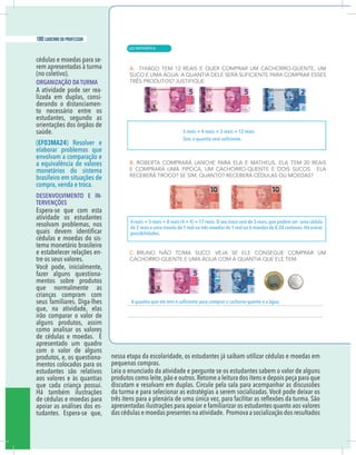 12 caderno do professor
cédulas e moedas para se-
rem apresentadas à turma
(no coletivo).
ORGANIZAÇÃO DA TURMA
A atividade pode ser rea-
lizada em duplas, consi-
derando o distanciamen-
to necessário entre os
estudantes, segundo as
orientações dos órgãos de
saúde.
(EF03MA24) Resolver e
elaborar problemas que
envolvam a comparação e
a equivalência de valores
monetários do sistema
brasileiro em situações de
compra, venda e troca.
DESENVOLVIMENTO E IN-
TERVENÇÕES
Espera-se que com esta
atividade os estudantes
resolvam problemas, nos
cédulas e moedas do sis-
tema monetário brasileiro
e estabelecer relações en-
tre os seus valores.
Você pode, inicialmente,
fazer alguns questiona-
mentos sobre produtos
que normalmente as
crianças compram com
seus familiares. Diga-lhes
que, na atividade, elas
irão comparar o valor de
alguns produtos, assim
como analisar os valores
de cédulas e moedas. É
apresentado um quadro
com o valor de alguns
produtos, e, os questiona-
mentos colocados para os
estudantes são relativos
aos valores e às quantias
que cada criança possui.
Há também ilustrações
de cédulas e moedas para
apoiar as análises dos es-
tudantes. Espera-se que,
nessa etapa da escolaridade, os estudantes já saibam utilizar cédulas e moedas em
pequenas compras.
Leia o enunciado da atividade e pergunte se os estudantes sabem o valor de alguns
produtos como leite,pão e outros.Retome a leitura dos itens e depois peça para que
discutam e resolvam em duplas. Circule pela sala para acompanhar as discussões
da turma e para selecionar as estratégias a serem socializadas. Você pode deixar os
apresentadas ilustrações para apoiar e familiarizar os estudantes quanto aos valores
das cédulas e moedas presentes na atividade. Promova a socialização dos resultados
5 reais + 4 reais + 3 reais = 12 reais.
4 reais + 5 reais + 8 reais (4 + 4) = 17 reais.O seu troco será de 3 reais,que podem ser: uma cédula
de 2 reais e uma moeda de 1 real ou três moedas de 1 real ou 6 moedas de 0,50 centavos.Há outras
possibilidades.
| MATEMÁTICA
180 caderno do professor
120
12 caderno do professor
cédulas e moedas para se-
rem apresentadas à turma
(no coletivo).
ORGANIZAÇÃO DA TURMA
A atividade pode ser rea-
lizada em duplas, consi-
derando o distanciamen-
to necessário entre os
estudantes, segundo as
orientações dos órgãos de
saúde.
(EF03MA24) Resolver e
elaborar problemas que
envolvam a comparação e
a equivalência de valores
monetários do sistema
brasileiro em situações de
compra, venda e troca.
DESENVOLVIMENTO E IN-
TERVENÇÕES
Espera-se que com esta
atividade os estudantes
resolvam problemas, nos
cédulas e moedas do sis-
tema monetário brasileiro
e estabelecer relações en-
tre os seus valores.
Você pode, inicialmente,
fazer alguns questiona-
mentos sobre produtos
que normalmente as
crianças compram com
seus familiares. Diga-lhes
que, na atividade, elas
irão comparar o valor de
alguns produtos, assim
como analisar os valores
de cédulas e moedas. É
apresentado um quadro
com o valor de alguns
produtos, e, os questiona-
mentos colocados para os
estudantes são relativos
aos valores e às quantias
que cada criança possui.
Há também ilustrações
de cédulas e moedas para
apoiar as análises dos es-
tudantes. Espera-se que,
nessa etapa da escolaridade, os estudantes já saibam utilizar cédulas e moedas em
pequenas compras.
Leia o enunciado da atividade e pergunte se os estudantes sabem o valor de algun
produtos como leite,pão e outros.Retome a leitura dos itens e depois peça para que
discutam e resolvam em duplas. Circule pela sala para acompanhar as discussõe
da turma e para selecionar as estratégias a serem socializadas. Você pode deixar o
apresentadas ilustrações para apoiar e familiarizar os estudantes quanto aos valore
das cédulas e moedas presentes na atividade. Promova a socialização dos resultado
5 reais + 4 reais + 3 reais = 12 reais.
4 reais + 5 reais + 8 reais (4 + 4) = 17 reais.O seu troco será de 3 reais,que podem ser: uma cédu
de 2 reais e uma moeda de 1 real ou três moedas de 1 real ou 6 moedas de 0,50 centavos.Há outr
possibilidades.
 