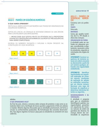 13
caderno do professor
obtidos.
O QUE APRENDEMOS HOJE?
-
udantes lidam com a facilitação de trocos quando o pagamento é feito em cédulas
e moedas. Retome algumas discussões que as atividades promoveram, de forma a
ircular os conhecimentos produzidos. Na formalização dos conceitos desenvolvi-
dos, faça alguns registros na lousa e peça para os estudantes os anotarem em seus
adernos.
AULA 8 – PADRÕES EM
SEQUÊNCIAS NUMÉRI-
CAS
Conversa com o/a profes-
sor/a
TEMPO
Uma aula.
MATERIAIS
Lousa, giz, quadro numé-
altura das crianças).
ORGANIZAÇÃO DA TURMA
A atividade pode ser rea-
lizada em pequenos gru-
pos, considerando o espa-
çamento necessário entre
os estudantes,segundo as
orientações dos órgãos de
saúde.
(EF02MA09) Construir se-
quências de números na-
turais em ordem crescente
ou decrescente a partir de
um número qualquer, uti-
lizando uma regularidade
estabelecida.
(EF03MA10
regularidades em sequên-
cias ordenadas de núme-
ros naturais, resultantes
da realização de adições
ou subtrações sucessivas,
por um mesmo número,
descrever uma regra de
formação da sequência e
determinar elementos fal-
tantes ou seguintes.
DESENVOLVIMENTO E IN-
TERVENÇÕES
A atividade é proposta
para que os estudantes
regularidades) presentes
em sequências de núme-
ros naturais da ordem de
grandeza das dezenas. As
crianças devem dar con-
tinuidade às sequências
+5 +5
+3 +3 +3
-2 -2 -2 16
20
14
25
21
30
24
13
caderno do professor
obtidos.
O QUE APRENDEMOS HOJE?
-
tudantes lidam com a facilitação de trocos quando o pagamento é feito em cédulas
e moedas. Retome algumas discussões que as atividades promoveram, de forma a
circular os conhecimentos produzidos. Na formalização dos conceitos desenvolvi-
dos, faça alguns registros na lousa e peça para os estudantes os anotarem em seus
cadernos.
AULA 8 – PADRÕES EM
SEQUÊNCIAS NUMÉRI-
CAS
Conversa com o/a profes-
sor/a
TEMPO
Uma aula.
MATERIAIS
Lousa, giz, quadro numé-
altura das crianças).
ORGANIZAÇÃO DA TURMA
A atividade pode ser rea-
lizada em pequenos gru-
pos, considerando o espa-
çamento necessário entre
os estudantes,segundo as
orientações dos órgãos de
saúde.
(EF02MA09) Construir se-
quências de números na-
turais em ordem crescente
ou decrescente a partir de
um número qualquer, uti-
lizando uma regularidade
estabelecida.
(EF03MA10
regularidades em sequên-
cias ordenadas de núme-
ros naturais, resultantes
da realização de adições
ou subtrações sucessivas,
por um mesmo número,
descrever uma regra de
formação da sequência e
determinar elementos fal-
tantes ou seguintes.
DESENVOLVIMENTO E IN-
TERVENÇÕES
A atividade é proposta
para que os estudantes
regularidades) presentes
em sequências de núme-
ros naturais da ordem de
grandeza das dezenas. As
crianças devem dar con-
tinuidade às sequências
+5 +5
+3 +3 +3
-2 -2 -2 16
20
14
25
21
30
24
MATEMÁTICA |
181
caderno do professor
121
 