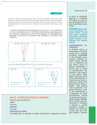 17
caderno do professor
AULA 10 – AS CARTELAS DE ADIÇÃO E DE SUBTRAÇÃO
Conversa com o/a professor/a
EMPO
Uma aula.
MATERIAIS
ousa, giz.
ORGANIZAÇÃO DA TURMA
A atividade pode ser realizada em duplas, considerando o espaçamento necessá-
rio entre os estudantes,
segundo as orientações
dos órgãos de saúde. Se
possível coloque duas du-
-
mente.
(EF03MA05) Utilizar dife-
rentes procedimentos de
cálculo mental e escrito
para resolver problemas
adição, subtração e mul-
tiplicação com números
naturais.
DESENVOLVIMENTO E IN-
TERVENÇÕES
A atividade retoma os
procedimentos de cálculo
mental para a resolução
de adições. Na Atividade
1, são retomados proce-
dimentos utilizados em
cálculo mental. Comente
com os estudantes que
eles devem realizar os
cálculos mentalmente e
discutir entre as duplas
os procedimentos que
utilizaram. Caso necessá-
rio, eles podem utilizar
papel e lápis para anotar
cálculos intermediários. É
importante que façam re-
gistros para indicar como
pensaram para realizar o
cálculo. Esses registros
serão socializados e isso
poderá favorecer o avan-
ço dos conhecimentos e
a apropriação de outros
procedimentos. Estipule
um tempo para que os es-
tudantes façam a Ativida-
de 2. Caminhe pela sala,
e respostas e, quando
necessário, esclareça as
dúvidas. Caso, ainda, haja
crianças que não consi-
gam registrar a resposta,
22 + 13
20 + 2
20 + 15
35
32 + 19
30 + 2
30 + 21
51
20 + 10 + 2 + 3 = 35
25 + 10 = 35
30 + 10 + + 2 + 9 = 51
30 + 21 = 51
17
caderno do professor
AULA 10 – AS CARTELAS DE ADIÇÃO E DE SUBTRAÇÃO
Conversa com o/a professor/a
TEMPO
Uma aula.
MATERIAIS
Lousa, giz.
ORGANIZAÇÃO DA TURMA
A atividade pode ser realizada em duplas, considerando o espaçamento necessá-
rio entre os estudantes,
segundo as orientações
dos órgãos de saúde. Se
possível coloque duas du-
-
mente.
(EF03MA05) Utilizar dife-
rentes procedimentos de
cálculo mental e escrito
para resolver problemas
adição, subtração e mul-
tiplicação com números
naturais.
DESENVOLVIMENTO E IN-
TERVENÇÕES
A atividade retoma os
procedimentos de cálculo
mental para a resolução
de adições. Na Atividade
1, são retomados proce-
dimentos utilizados em
cálculo mental. Comente
com os estudantes que
eles devem realizar os
cálculos mentalmente e
discutir entre as duplas
os procedimentos que
utilizaram. Caso necessá-
rio, eles podem utilizar
papel e lápis para anotar
cálculos intermediários. É
importante que façam re-
gistros para indicar como
pensaram para realizar o
cálculo. Esses registros
serão socializados e isso
poderá favorecer o avan-
ço dos conhecimentos e
a apropriação de outros
procedimentos. Estipule
um tempo para que os es-
tudantes façam a Ativida-
de 2. Caminhe pela sala,
e respostas e, quando
necessário, esclareça as
dúvidas. Caso, ainda, haja
crianças que não consi-
gam registrar a resposta,
22 + 13
20 + 2
20 + 15
35
32 + 19
30 + 2
30 + 21
51
20 + 10 + 2 + 3 = 35
25 + 10 = 35
30 + 10 + + 2 + 9 = 51
30 + 21 = 51
MATEMÁTICA |
185
caderno do professor
125
 