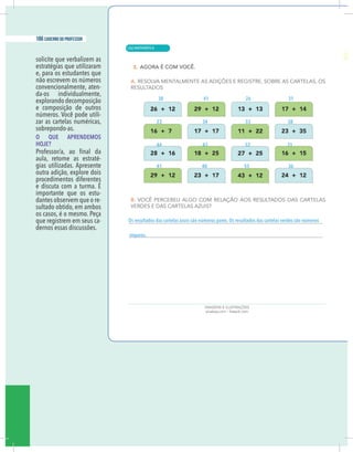 18 caderno do professor
solicite que verbalizem as
estratégias que utilizaram
e, para os estudantes que
não escrevem os números
convencionalmente, aten-
da-os individualmente,
explorando decomposição
e composição de outros
números. Você pode utili-
zar as cartelas numéricas,
sobrepondo-as.
O QUE APRENDEMOS
HOJE?
aula, retome as estraté-
gias utilizadas. Apresente
outra adição, explore dois
procedimentos diferentes
e discuta com a turma. É
importante que os estu-
dantes observem que o re-
sultado obtido, em ambos
os casos, é o mesmo. Peça
que registrem em seus ca-
dernos essas discussões.
ímpares.
38
23
44
41
26
33
52
55
41
34
43
40
31
58
31
36
| MATEMÁTICA
186 caderno do professor
126
18 caderno do professor
solicite que verbalizem as
estratégias que utilizaram
e, para os estudantes que
não escrevem os números
convencionalmente, aten-
da-os individualmente,
explorando decomposição
e composição de outros
números. Você pode utili-
zar as cartelas numéricas,
sobrepondo-as.
O QUE APRENDEMOS
HOJE?
aula, retome as estraté-
gias utilizadas. Apresente
outra adição, explore dois
procedimentos diferentes
e discuta com a turma. É
importante que os estu-
dantes observem que o re-
sultado obtido, em ambos
os casos, é o mesmo. Peça
que registrem em seus ca-
dernos essas discussões.
ímpares.
38
23
44
41
26
33
52
55
41
34
43
40
31
58
31
36
 