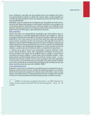 15
caderno do professor
avras. Professor/a, você pode usar esta proposta como uma sondagem de escrita e
-
esso de alfabetização.
AVALIAÇÃO: registre as palavras de uso frequente que são grafadas de modo não con-
vencional pelo grupo para planejar as intervenções necessárias ao seu progresso na
egulares (aquelas que possuem uma regra que ajuda a saber como escrever) ou irre-
gulares (as que não têm regras, e que precisamos memorizar).
PARA SABER MAIS:
-
nhecer. A primeira é a chamada regularidade contextual, que engloba as palavras
egunda é a regularidade morfológico-gramatical,onde se encaixam as palavras cuja
à sua natureza gramatical (como o uso do Z e não do S nos substantivos
realeza» e «beleza», que são derivados de adjetivos; ou do SS e não do S ou do C em
-
-
ber que tal palavra tem origem em tal vocábulo latino, ou grego, ou mesmo que é
uma palavra de origem indígena. A saída nesses casos é consultar modelos — locais
onde sabemos que determinada palavra está escrita da maneira correta — e usar o
dicionário (que envolve conhecer a forma como as palavras estão nele organizadas
e como procurar um termo ﬂexionado, por exemplo). Você pode também combinar
om a turma a produção de uma pequena lista de palavras de uso frequente que eles
devem memorizar para não mais errar. (GURGEL, 2009).3
O QUE APRENDEMOS HOJE?
-
ecção da caixa de correio da turma, a divisão do trabalho em grupos e os combina-
dos de funcionamento da proposta de escrita de cartas. Além disso, reúna as novas
e inclua-as no cartaz da parede como fonte de pesquisa para as próximas escritas.
et.2020.
15
caderno do professor
lavras. Professor/a, você pode usar esta proposta como uma sondagem de escrita e
-
cesso de alfabetização.
AVALIAÇÃO: registre as palavras de uso frequente que são grafadas de modo não con-
vencional pelo grupo para planejar as intervenções necessárias ao seu progresso na
regulares (aquelas que possuem uma regra que ajuda a saber como escrever) ou irre-
gulares (as que não têm regras, e que precisamos memorizar).
PARA SABER MAIS:
-
nhecer. A primeira é a chamada regularidade contextual, que engloba as palavras
segunda é a regularidade morfológico-gramatical,onde se encaixam as palavras cuja
à sua natureza gramatical (como o uso do Z e não do S nos substantivos
«realeza» e «beleza», que são derivados de adjetivos; ou do SS e não do S ou do C em
-
-
ber que tal palavra tem origem em tal vocábulo latino, ou grego, ou mesmo que é
uma palavra de origem indígena. A saída nesses casos é consultar modelos — locais
onde sabemos que determinada palavra está escrita da maneira correta — e usar o
dicionário (que envolve conhecer a forma como as palavras estão nele organizadas
e como procurar um termo ﬂexionado, por exemplo). Você pode também combinar
com a turma a produção de uma pequena lista de palavras de uso frequente que eles
devem memorizar para não mais errar. (GURGEL, 2009).3
O QUE APRENDEMOS HOJE?
-
fecção da caixa de correio da turma, a divisão do trabalho em grupos e os combina-
dos de funcionamento da proposta de escrita de cartas. Além disso, reúna as novas
e inclua-as no cartaz da parede como fonte de pesquisa para as próximas escritas.
set.2020.
17
caderno do professor
 
