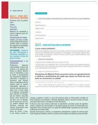 18 caderno do professor
AULA 8 – LENDO NOTÍ-
CIAS PARA SE INFORMAR
Conversa com o/a profes-
sor/a
TEMPO
Uma aula.
MATERIAIS
Material do estudante e
notícia impressa para lei-
tura na roda.
ORGANIZAÇÃO DA TURMA
Coletiva, em roda, conside-
randoodistanciamentone-
cessário entre os estudan-
tes,segundoasorientações
dos órgãos de saúde.
(EF15LP02B)
(ou não) antecipações e
inferências realizadas an-
tes e durante a leitura do
gênero textual.
DESENVOLVIMENTO E IN-
TERVENÇÕES
Professor/a, daremos
continuidade à leitura de
notícias e ao registro dos
títulos na tabela. Retome
com os estudantes o que
já leram e preencheram
nas Sequências Didáticas
anteriores e relembre as
conversas que tiveram
sobre a importância de ler
notícias para se manter
informados. Aproveite a
roda de conversa para dia-
logar com a turma sobre
as mudanças provocadas
pela internet na divulga-
ção de notícias. Assuntos
atuais, como notícias fal-
sas (fake news) e divulga-
ção de textos por WhatsA-
pp, podem ampliar essa
conversa, trazendo ele-
mentos importantes para
a leitura do grupo.
Antes de iniciar a leitu-
ra da notícia, oriente as
crianças a explorar o título e o que ele antecipa sobre as informações contidas no
texto. Instigue os estudantes a levantar hipóteses sobre o assunto e anote na lousa
A ideia ao usar essa notícia é estimular os estudantes a escrever cartas de agradeci-
mento a alguém da comunidade ou do próprio grupo da escola. É interessante con-
textualizar nossa situação atual e as ações de solidariedade e gratidão aos que fazem
a diferença em nossas vidas.
Quando terminarem a leitura, os estudantes preencherão a tabela de notícias lidas
(vide Sequência Didática anterior), dando continuidade ao trabalho já desenvolvido.
20 caderno do professor
| LÍNGUA PORTUGUESA
12
18 caderno do professor
AULA 8 – LENDO NOTÍ-
CIAS PARA SE INFORMAR
Conversa com o/a profes-
sor/a
TEMPO
Uma aula.
MATERIAIS
Material do estudante e
notícia impressa para lei-
tura na roda.
ORGANIZAÇÃO DA TURMA
Coletiva, em roda, conside-
randoodistanciamentone-
cessário entre os estudan-
tes,segundoasorientações
dos órgãos de saúde.
(EF15LP02B)
(ou não) antecipações e
inferências realizadas an-
tes e durante a leitura do
gênero textual.
DESENVOLVIMENTO E IN-
TERVENÇÕES
Professor/a, daremos
continuidade à leitura de
notícias e ao registro dos
títulos na tabela. Retome
com os estudantes o que
já leram e preencheram
nas Sequências Didáticas
anteriores e relembre as
conversas que tiveram
sobre a importância de ler
notícias para se manter
informados. Aproveite a
roda de conversa para dia-
logar com a turma sobre
as mudanças provocadas
pela internet na divulga-
ção de notícias. Assuntos
atuais, como notícias fal-
sas (fake news) e divulga-
ção de textos por WhatsA-
pp, podem ampliar essa
conversa, trazendo ele-
mentos importantes para
a leitura do grupo.
Antes de iniciar a leitu-
ra da notícia, oriente as
crianças a explorar o título e o que ele antecipa sobre as informações contidas no
texto. Instigue os estudantes a levantar hipóteses sobre o assunto e anote na lousa
A ideia ao usar essa notícia é estimular os estudantes a escrever cartas de agradeci
mento a alguém da comunidade ou do próprio grupo da escola. É interessante con
textualizar nossa situação atual e as ações de solidariedade e gratidão aos que fazem
a diferença em nossas vidas.
Quando terminarem a leitura, os estudantes preencherão a tabela de notícias lida
(vide Sequência Didática anterior), dando continuidade ao trabalho já desenvolvido
 