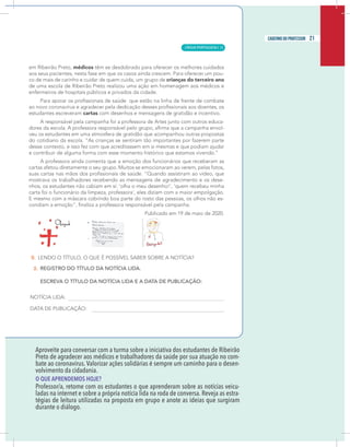 19
caderno do professor
Aproveite para conversar com a turma sobre a iniciativa dos estudantes de Ribeirão
Preto de agradecer aos médicos e trabalhadores da saúde por sua atuação no com-
bate ao coronavírus. Valorizar ações solidárias é sempre um caminho para o desen-
volvimento da cidadania.
O QUE APRENDEMOS HOJE?
Professor/a, retome com os estudantes o que aprenderam sobre as notícias veicu-
adas na internet e sobre a própria notícia lida na roda de conversa. Reveja as estra-
égias de leitura utilizadas na proposta em grupo e anote as ideias que surgiram
durante o diálogo.
19
caderno do professor
Aproveite para conversar com a turma sobre a iniciativa dos estudantes de Ribeirão
Preto de agradecer aos médicos e trabalhadores da saúde por sua atuação no com-
bate ao coronavírus. Valorizar ações solidárias é sempre um caminho para o desen-
volvimento da cidadania.
O QUE APRENDEMOS HOJE?
Professor/a, retome com os estudantes o que aprenderam sobre as notícias veicu-
ladas na internet e sobre a própria notícia lida na roda de conversa. Reveja as estra-
tégias de leitura utilizadas na proposta em grupo e anote as ideias que surgiram
durante o diálogo.
21
caderno do professor
LÍNGUA PORTUGUESA | 13
 