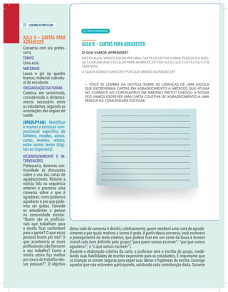 20 caderno do professor
AULA 9 – CARTAS PARA
AGRADECER
Conversa com o/a profes-
sor/a
TEMPO
Uma aula.
MATERIAIS
Lousa e giz ou quadro
branco; material individu-
al do estudante.
ORGANIZAÇÃO DA TURMA
Coletiva, em semicírculo,
considerando o distancia-
mento necessário entre
os estudantes,segundo as
orientações dos órgãos de
saúde.
(EF02LP16B)
e manter a estrutura com-
bilhetes, recados, avisos,
cartas, receitas, relatos,
entre outros textos (digi-
tais ou impressos).
DESENVOLVIMENTO E IN-
TERVENÇÕES
Professor/a, daremos con-
tinuidade às discussões
sobre o uso das cartas de
agradecimento. Retome a
notícia lida na sequência
anterior e promova uma
conversa sobre o que é
agradecer,como podemos
agradecer e por que pode-
mos ser gratos. Convide
os estudantes a pensar
na comunidade escolar:
-
nais que trabalham para
para a gente? O que essas
pessoas fazem por nós? O
que aconteceria se esses
o seu trabalho? Como a
por causa do trabalho des-
dessa roda de conversa é decidir,coletivamente,quem receberá uma carta de agrade-
cimento e por quais motivos a turma é grata. A partir dessa conversa, você escreverá
o planejamento do texto coletivo, que
Durante a elaboração coletiva da carta, o professor será o escriba do grupo, mode-
lando suas habilidades de escritor experiente para os estudantes. É importante que
as crianças se sintam seguras para expor suas ideias e hipóteses de escrita. Encoraje
aquelas que não estiverem participando, validando cada contribuição dada. Durante
22 caderno do professor
| LÍNGUA PORTUGUESA
14
20 caderno do professor
AULA 9 – CARTAS PARA
AGRADECER
Conversa com o/a profes-
sor/a
TEMPO
Uma aula.
MATERIAIS
Lousa e giz ou quadro
branco; material individu-
al do estudante.
ORGANIZAÇÃO DA TURMA
Coletiva, em semicírculo,
considerando o distancia-
mento necessário entre
os estudantes,segundo as
orientações dos órgãos de
saúde.
(EF02LP16B)
e manter a estrutura com-
bilhetes, recados, avisos,
cartas, receitas, relatos,
entre outros textos (digi-
tais ou impressos).
DESENVOLVIMENTO E IN-
TERVENÇÕES
Professor/a, daremos con-
tinuidade às discussões
sobre o uso das cartas de
agradecimento. Retome a
notícia lida na sequência
anterior e promova uma
conversa sobre o que é
agradecer,como podemos
agradecer e por que pode-
mos ser gratos. Convide
os estudantes a pensar
na comunidade escolar:
-
nais que trabalham para
para a gente? O que essas
pessoas fazem por nós? O
que aconteceria se esses
o seu trabalho? Como a
por causa do trabalho des-
dessa roda de conversa é decidir,coletivamente,quem receberá uma carta de agrade
cimento e por quais motivos a turma é grata. A partir dessa conversa, você escreverá
o planejamento do texto coletivo, que
Durante a elaboração coletiva da carta, o professor será o escriba do grupo, mode
lando suas habilidades de escritor experiente para os estudantes. É importante que
as crianças se sintam seguras para expor suas ideias e hipóteses de escrita. Encoraje
aquelas que não estiverem participando, validando cada contribuição dada. Durante
 