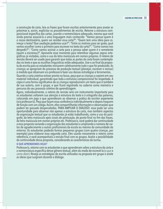 21
caderno do professor
a construção da carta, leia as frases que foram escritas anteriormente para anotar as
próximas e, assim, explicitar os procedimentos de escrita. Retome a estrutura com-
ainda precise associá-la a uma linguagem mais conhecida: “Vamos pensar quem é
-
-
evisão deverá ser usado para garantir que todas as partes da carta foram contempla-
-
a da escrita para os estudantes revisarem coletivamente tudo o que foi produzido.As
rianças se apropriam do processo de produção textual (planejar, escrever e revisar)
à medida que observam o/a professor/a fazer uso dessas estratégias e ferramentas.
Quando a carta coletiva estiver pronta na lousa,peça que as crianças a copiem em seu
material individual, garantindo que toda a estrutura composicional foi respeitada. A
percurso do seu processo coletivo de aprendizagem.
Agora, individualmente, o roteiro de revisão será um instrumento importante para
olocando em jogo o que aprenderam ao observar a prática do escritor experiente
o/a professor/a).Peça que façam essa conferência individualmente e depois troquem
de função com um colega.Assim,eles compartilharão informações e observações que
podem ter passado despercebidas. PARA AMPLIAR O DIÁLOGO: essa pode ser uma
oportunidade para observar não apenas a estrutura da carta, mas também aspectos
da organização textual que os estudantes já estão trabalhando, como o uso do pará-
da letra maiúscula em nomes próprios etc.Professor/a,você poderá dar continuidade
a essa proposta variando a organização dos estudantes e ampliando o número de car-
entorno. Os estudantes poderão formar pequenos grupos (com quatro crianças, por
exemplo) para elaborar essa segunda carta. Eles usarão novamente o roteiro como
da continuidade dessa proposta, considerando as características da turma.
O QUE APRENDEMOS HOJE?
Professor/a,retome com os estudantes o que aprenderam sobre a estrutura da carta e
o que e
omo dizer). Reveja as estratégias de escrita utilizadas na proposta em grupo e anote
as ideias que surgiram durante o diálogo.
21
caderno do professor
a construção da carta, leia as frases que foram escritas anteriormente para anotar as
próximas e, assim, explicitar os procedimentos de escrita. Retome a estrutura com-
ainda precise associá-la a uma linguagem mais conhecida: “Vamos pensar quem é
-
-
revisão deverá ser usado para garantir que todas as partes da carta foram contempla-
-
ta da escrita para os estudantes revisarem coletivamente tudo o que foi produzido.As
crianças se apropriam do processo de produção textual (planejar, escrever e revisar)
à medida que observam o/a professor/a fazer uso dessas estratégias e ferramentas.
Quando a carta coletiva estiver pronta na lousa,peça que as crianças a copiem em seu
material individual, garantindo que toda a estrutura composicional foi respeitada. A
percurso do seu processo coletivo de aprendizagem.
Agora, individualmente, o roteiro de revisão será um instrumento importante para
colocando em jogo o que aprenderam ao observar a prática do escritor experiente
(o/a professor/a).Peça que façam essa conferência individualmente e depois troquem
de função com um colega.Assim,eles compartilharão informações e observações que
podem ter passado despercebidas. PARA AMPLIAR O DIÁLOGO: essa pode ser uma
oportunidade para observar não apenas a estrutura da carta, mas também aspectos
da organização textual que os estudantes já estão trabalhando, como o uso do pará-
da letra maiúscula em nomes próprios etc.Professor/a,você poderá dar continuidade
a essa proposta variando a organização dos estudantes e ampliando o número de car-
entorno. Os estudantes poderão formar pequenos grupos (com quatro crianças, por
exemplo) para elaborar essa segunda carta. Eles usarão novamente o roteiro como
da continuidade dessa proposta, considerando as características da turma.
O QUE APRENDEMOS HOJE?
Professor/a,retome com os estudantes o que aprenderam sobre a estrutura da carta e
o que e
como dizer). Reveja as estratégias de escrita utilizadas na proposta em grupo e anote
as ideias que surgiram durante o diálogo.
23
caderno do professor
 