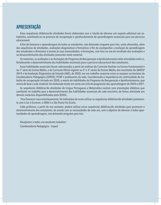 Apresentação
Estas sequências didáticas/de atividades foram elaboradas com o intuito de oferecer um suporte adicional aos es-
tudantes, auxiliando-os no processo de recuperação e aprofundamento de aprendizagens essenciais para seu percurso
educacional.
dos estudantes e direcionar o ensino às suas necessidades; e formações, com foco no uso do resultado das avaliações e
no desenvolvimento das atividades presentes neste material.
Os materiais,as avaliações e as formações do Programa de Recuperação eAprofundamento estão articulados entre si,
-
-
-
 