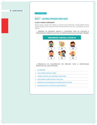 4 caderno do professor
USE MÁSCARA.
LAVE AS MÃOS COM ÁGUA E SABÃO.
QUANDO ESPIRRAR, USE O ANTEBRAÇO E NÃO A MÃO.
NÃO COLOQUE AS MÃOS NA BOCA E NOS OLHOS.
MANTENHA O DISTANCIAMENTO NECESSÁRIO ENTRE AS PESSOAS.
HIGIENIZE OBJETOS E SUPERFÍCIES COM FREQUÊNCIA.
| LÍNGUA PORTUGUESA
30 caderno do professor
18
4 caderno do professor
USE MÁSCARA.
LAVE AS MÃOS COM ÁGUA E SABÃO.
QUANDO ESPIRRAR, USE O ANTEBRAÇO E NÃO A MÃO.
NÃO COLOQUE AS MÃOS NA BOCA E NOS OLHOS.
MANTENHA O DISTANCIAMENTO NECESSÁRIO ENTRE AS PESSOAS.
HIGIENIZE OBJETOS E SUPERFÍCIES COM FREQUÊNCIA.
 