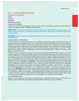 5
caderno do professor
AULA 1 - LER PARA APRENDER COMO FAZER
Conversa com o/a professor/a
EMPO
Uma aula.
MATERIAIS
Material do estudante.
ORGANIZAÇÃO DA TURMA
Coletiva e em semicírculo,considerando o distanciamento social e as orientações e protocolos de saúde.Depois da
onversa, os estudantes farão a atividade individualmente.
EF02LP16A) Ler e compreender diferentes textos do campo da vida cotidiana (bilhetes, recados, avisos, cartas,
eceitas, relatos, entre outros), considerando a situação comunicativa, o tema/assunto, a estrutura composicional e
o estilo do gênero.
EF15LP04)
multissemióticos.
DESENVOLVIMENTO E INTERVENÇÕES
A roda de conversa é um espaço importante para compartilhar o conhecimento prévio dos estudantes sobre o as-
unto,pois dessa forma garantimos que o maior número de informações seja dividido entre todos os participantes.
Professor/a, você será o mediador da conversa, organizando os turnos de fala e auxiliando no processo de escuta
atenta para que todos tenham a chance de ampliar seu repertório sobre o assunto discutido e, também, para que
possam trazer à tona os conhecimentos prévios.“Quais são as orientações que essas imagens nos trazem?”; “Quais
ações elas nos sugerem a fazer?”; “Onde podemos encontrar esse tipo de texto?”; “Vocês já viram algum cartaz
deste tipo? Onde? Por quê?”.
o passo a passo de uma ação a ser realizada, como num manual de instruções, numa receita, entre outros), os es-
nos orientam a cuidar de nossa saúde durante a pandemia. Para isso, explore os detalhes dos desenhos e os res-
protege do vírus? E, com perguntas, você poderá mediar a conversa garantindo que todos tenham as informações
por isso, predomina o verbo no imperativo, ou seja, o texto nos conduz a agir. Assim, garanta que os estudantes
passe álcool nos alimentos e superfícies”; “use o antebraço para espirrar”; “não coloque as mãos nos olhos ou
Atividade 2, os estudantes farão a legenda de cada imagem, escrevendo as orientações para elas.
Você pode levantar previamente as ações necessárias para cada ilustração e anotar na lousa as duas formas do ver-
a segunda forma de escrever é o modo imperativo,quando alguém está dizendo,levando o outro a realizar a ação.
As crianças usarão as referências listadas na lousa como repertório para a própria escrita individual.
O QUE APRENDEMOS HOJE?
ajudam a seguir os protocolos de saúde para que este período na escola seja seguro e proveitoso.
5
caderno do professor
AULA 1 - LER PARA APRENDER COMO FAZER
Conversa com o/a professor/a
TEMPO
Uma aula.
MATERIAIS
Material do estudante.
ORGANIZAÇÃO DA TURMA
Coletiva e em semicírculo,considerando o distanciamento social e as orientações e protocolos de saúde.Depois da
conversa, os estudantes farão a atividade individualmente.
(EF02LP16A) Ler e compreender diferentes textos do campo da vida cotidiana (bilhetes, recados, avisos, cartas,
receitas, relatos, entre outros), considerando a situação comunicativa, o tema/assunto, a estrutura composicional e
o estilo do gênero.
(EF15LP04)
multissemióticos.
DESENVOLVIMENTO E INTERVENÇÕES
A roda de conversa é um espaço importante para compartilhar o conhecimento prévio dos estudantes sobre o as-
sunto,pois dessa forma garantimos que o maior número de informações seja dividido entre todos os participantes.
Professor/a, você será o mediador da conversa, organizando os turnos de fala e auxiliando no processo de escuta
atenta para que todos tenham a chance de ampliar seu repertório sobre o assunto discutido e, também, para que
possam trazer à tona os conhecimentos prévios.“Quais são as orientações que essas imagens nos trazem?”; “Quais
ações elas nos sugerem a fazer?”; “Onde podemos encontrar esse tipo de texto?”; “Vocês já viram algum cartaz
deste tipo? Onde? Por quê?”.
o passo a passo de uma ação a ser realizada, como num manual de instruções, numa receita, entre outros), os es-
nos orientam a cuidar de nossa saúde durante a pandemia. Para isso, explore os detalhes dos desenhos e os res-
protege do vírus? E, com perguntas, você poderá mediar a conversa garantindo que todos tenham as informações
por isso, predomina o verbo no imperativo, ou seja, o texto nos conduz a agir. Assim, garanta que os estudantes
“passe álcool nos alimentos e superfícies”; “use o antebraço para espirrar”; “não coloque as mãos nos olhos ou
Atividade 2, os estudantes farão a legenda de cada imagem, escrevendo as orientações para elas.
Você pode levantar previamente as ações necessárias para cada ilustração e anotar na lousa as duas formas do ver-
a segunda forma de escrever é o modo imperativo,quando alguém está dizendo,levando o outro a realizar a ação.
As crianças usarão as referências listadas na lousa como repertório para a própria escrita individual.
O QUE APRENDEMOS HOJE?
ajudam a seguir os protocolos de saúde para que este período na escola seja seguro e proveitoso.
31
caderno do professor
 