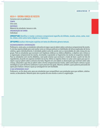 11
caderno do professor
AULA 4 – QUEBRA-CABEÇA DE RECEITA
Conversa com o/a professor/a
EMPO
Uma aula.
MATERIAIS
Material do estudante, tesoura e cola.
ORGANIZAÇÃO DA TURMA
EF02LP16B) -
as, relatos, entre outros textos (digitais ou impressos).
EF15LP03) Localizar informações explícitas em textos de diferentes gêneros textuais.
DESENVOLVIMENTO E INTERVENÇÕES
Professor/a,nesta aula,os estudantes colocarão em jogo o que já sabem sobre a estrutura composicional da receita.
É uma boa oportunidade para você avaliar como as crianças praticam as habilidades de leitura exploradas de forma
oletiva, agora individualmente. A atividade poderá variar de acordo com as necessidades de cada criança do seu
grupo. Para os estudantes que escrevem com hipóteses silábicas ou silábica-alfabética, o objetivo será a leitura e
a organização composicional da receita, recortando e ajustando os fragmentos da receita no respectivo material.
Para os estudantes com escrita alfabética, você pode orientar que escrevam o modo de fazer a partir da lista de
ngredientes, focando em aspectos também da escrita. Utilize os registros feitos no cartaz como apoio para que re-
riança, colocando o que elas já sabem sobre a forma composicional da receita, sobre como fazem a leitura e quais
estratégias já usam de forma autônoma e quais precisam de ajuda.Observe,também,quais palavras precisarão de
apoio para realizar a leitura e quais já conseguem ler com facilidade.
O QUE APRENDEMOS HOJE?
-
11
caderno do professor
AULA 4 – QUEBRA-CABEÇA DE RECEITA
Conversa com o/a professor/a
TEMPO
Uma aula.
MATERIAIS
Material do estudante, tesoura e cola.
ORGANIZAÇÃO DA TURMA
(EF02LP16B) -
tas, relatos, entre outros textos (digitais ou impressos).
(EF15LP03) Localizar informações explícitas em textos de diferentes gêneros textuais.
DESENVOLVIMENTO E INTERVENÇÕES
Professor/a,nesta aula,os estudantes colocarão em jogo o que já sabem sobre a estrutura composicional da receita.
É uma boa oportunidade para você avaliar como as crianças praticam as habilidades de leitura exploradas de forma
coletiva, agora individualmente. A atividade poderá variar de acordo com as necessidades de cada criança do seu
grupo. Para os estudantes que escrevem com hipóteses silábicas ou silábica-alfabética, o objetivo será a leitura e
a organização composicional da receita, recortando e ajustando os fragmentos da receita no respectivo material.
Para os estudantes com escrita alfabética, você pode orientar que escrevam o modo de fazer a partir da lista de
ingredientes, focando em aspectos também da escrita. Utilize os registros feitos no cartaz como apoio para que re-
criança, colocando o que elas já sabem sobre a forma composicional da receita, sobre como fazem a leitura e quais
estratégias já usam de forma autônoma e quais precisam de ajuda.Observe,também,quais palavras precisarão de
apoio para realizar a leitura e quais já conseguem ler com facilidade.
O QUE APRENDEMOS HOJE?
-
37
caderno do professor
 