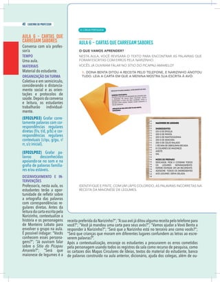 14 caderno do professor
AULA 6 - CARTAS QUE
CARREGAM SABORES
Conversa com o/a profes-
sor/a
TEMPO
Uma aula.
MATERIAIS
Material do estudante.
ORGANIZAÇÃO DA TURMA
Coletiva e em semicírculo,
considerando o distancia-
mento social e as orien-
tações e protocolos de
saúde.Depois da conversa
e leitura, os estudantes
trabalharão individual-
mente.
(EF02LP03) Grafar corre-
tamente palavras com cor-
respondências regulares
diretas (f/v, t/d, p/b) e cor-
respondências regulares
contextuais (c/qu, g/gu, r/
rr, s/z inicial).
(EF02LP02) Grafar pa-
lavras desconhecidas
apoiando-se no som e na
-
res e/ou estáveis.
DESENVOLVIMENTO E IN-
TERVENÇÕES
Professor/a, nesta aula, os
estudantes terão a opor-
com correspondências re-
gulares diretas. Antes da
leituradacartaescritapela
história e os personagens
de Monteiro Lobato para
envolver o grupo na aula.
É possível indagar: “Vocês
conhecem esses persona-
gens?”; “Já ouviram falar
sobre o Sítio do Picapau
Amarelo?”; “Será que
maionese de legumes é a
você?”; “Você já mandou uma carta para seus avós?”; “Vamos ajudar a Vovó Benta a
“Será que crianças que moram em diferentes lugares confundem as letras ao escre-
verem palavras?”.
Após a contextualização, encoraje os estudantes a procurarem os erros cometidos
pela personagem usando todos os registros da sala como recurso de pesquisa, como
de palavras construído na aula anterior, dicionário, ajuda dos colegas, além de ou-
| LÍNGUA PORTUGUESA
40 caderno do professor
24
14 caderno do professor
AULA 6 - CARTAS QUE
CARREGAM SABORES
Conversa com o/a profes-
sor/a
TEMPO
Uma aula.
MATERIAIS
Material do estudante.
ORGANIZAÇÃO DA TURMA
Coletiva e em semicírculo,
considerando o distancia-
mento social e as orien-
tações e protocolos de
saúde.Depois da conversa
e leitura, os estudantes
trabalharão individual-
mente.
(EF02LP03) Grafar corre-
tamente palavras com cor-
respondências regulares
diretas (f/v, t/d, p/b) e cor-
respondências regulares
contextuais (c/qu, g/gu, r/
rr, s/z inicial).
(EF02LP02) Grafar pa-
lavras desconhecidas
apoiando-se no som e na
-
res e/ou estáveis.
DESENVOLVIMENTO E IN-
TERVENÇÕES
Professor/a, nesta aula, os
estudantes terão a opor-
com correspondências re-
gulares diretas. Antes da
leituradacartaescritapela
história e os personagens
de Monteiro Lobato para
envolver o grupo na aula.
É possível indagar: “Vocês
conhecem esses persona-
gens?”; “Já ouviram falar
sobre o Sítio do Picapau
Amarelo?”; “Será que
maionese de legumes é a
você?”; “Você já mandou uma carta para seus avós?”; “Vamos ajudar a Vovó Benta a
“Será que crianças que moram em diferentes lugares confundem as letras ao escre
verem palavras?”.
Após a contextualização, encoraje os estudantes a procurarem os erros cometido
pela personagem usando todos os registros da sala como recurso de pesquisa, como
de palavras construído na aula anterior, dicionário, ajuda dos colegas, além de ou
 