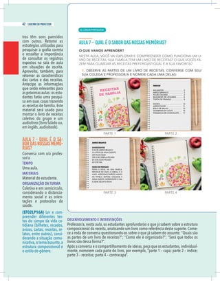 16 caderno do professor
tras têm sons parecidos
estratégias utilizadas para
de consultar os registros
expostos na sala de aula
em situações de escrita.
Aproveite, também, para
retomar as características
das cartas e das receitas.
Antecipe as informações
que serão relevantes para
as próximas aulas: os estu-
dantes farão uma pesqui-
sa em suas casas trazendo
as receitas de família. Este
material será usado para
montar o livro de receitas
coletivo do grupo e um
audiolivro (livro falado ou,
em inglês, audiobook).
AULA 7 - QUAL É O SA-
BORDAS NOSSAS MEMÓ-
RIAS?
Conversa com o/a profes-
sor/a
TEMPO
Uma aula.
MATERIAIS
Material do estudante.
ORGANIZAÇÃO DA TURMA
Coletiva e em semicírculo,
considerando o distancia-
mento social e as orien-
tações e protocolos de
saúde.
(EF02LP16A) Ler e com-
preender diferentes tex-
tos do campo da vida co-
tidiana (bilhetes, recados,
avisos, cartas, receitas, re-
latos, entre outros), consi-
derando a situação comu-
nicativa,o tema/assunto,a
estrutura composicional e
o estilo do gênero.
DESENVOLVIMENTO E INTERVENÇÕES
Professor/a, nesta aula, os estudantes aprofundarão o que já sabem sobre a estrutura
composicional da receita, analisando um livro como referência deste suporte. Come-
ce a roda de conversa questionando-os sobre o que já sabem do assunto: “Quais são
as partes de um livro de receitas?”; “Como ele é organizado?”; “Será que todos os
livros são dessa forma?”.
Após a conversa e o compartilhamento de ideias, peça que os estudantes, individual-
| LÍNGUA PORTUGUESA
42 caderno do professor
26
16 caderno do professor
tras têm sons parecidos
estratégias utilizadas para
de consultar os registros
expostos na sala de aula
em situações de escrita.
Aproveite, também, para
retomar as características
das cartas e das receitas.
Antecipe as informações
que serão relevantes para
as próximas aulas: os estu-
dantes farão uma pesqui-
sa em suas casas trazendo
as receitas de família. Este
material será usado para
montar o livro de receitas
coletivo do grupo e um
audiolivro (livro falado ou,
em inglês, audiobook).
AULA 7 - QUAL É O SA-
BORDAS NOSSAS MEMÓ-
RIAS?
Conversa com o/a profes-
sor/a
TEMPO
Uma aula.
MATERIAIS
Material do estudante.
ORGANIZAÇÃO DA TURMA
Coletiva e em semicírculo,
considerando o distancia-
mento social e as orien-
tações e protocolos de
saúde.
(EF02LP16A) Ler e com-
preender diferentes tex-
tos do campo da vida co-
tidiana (bilhetes, recados,
avisos, cartas, receitas, re-
latos, entre outros), consi-
derando a situação comu-
nicativa,o tema/assunto,a
estrutura composicional e
o estilo do gênero.
DESENVOLVIMENTO E INTERVENÇÕES
Professor/a, nesta aula, os estudantes aprofundarão o que já sabem sobre a estrutura
composicional da receita, analisando um livro como referência deste suporte. Come
ce a roda de conversa questionando-os sobre o que já sabem do assunto: “Quais são
as partes de um livro de receitas?”; “Como ele é organizado?”; “Será que todos o
livros são dessa forma?”.
Após a conversa e o compartilhamento de ideias, peça que os estudantes,individual
 