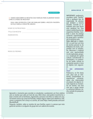17
caderno do professor
Aproveite o momento para convidar os estudantes a produzirem um livro coletivo
om as receitas que cada um trará de casa. Além disso, você poderá incentivá-los a
azer a receita com os familiares,registrando o processo com fotos ou vídeos em casa.
-
amos o programa Tem criança na cozinha, do canal https://www.youtube.com/user/
MundoGloob.
Pergunte, também, sobre as receitas de suas famílias, quem é a pessoa que mais
gosta de cozinhar e se alguém do grupo tem um caderno de receitas.
considere como “família”
todo e qualquer tipo de
organização de pessoas
que dividem a mesma
moradia. Convide os es-
tudantes para que façam
uma pesquisa em casa
sobre a receita favorita das
respectivas famílias. Com-
bine o prazo de entrega
do grupo para a socializa-
ção na próxima aula.
-
GO: se você tiver um livro
de receitas pessoal ou da
biblioteca da escola, com-
partilhe com os estudan-
tes. Manusear o material
será uma oportunidade
rica de exploração,pesqui-
sa e ampliação de capital
cultural. Considerando as
orientações e os protoco-
los de saúde, oriente os
estudantes quanto à troca
de objetos com seguran-
ça.
O QUE APRENDEMOS
HOJE?
aula, peça que os estu-
dantes compartilhem as
experiências culinárias,
sejam elas relacionadas
ao preparo de alguma re-
ceita especial ou momen-
com que o grupo acesse
as memórias afetivas e te-
nha vontade de pesquisar
as receitas.
17
caderno do professor
Aproveite o momento para convidar os estudantes a produzirem um livro coletivo
com as receitas que cada um trará de casa. Além disso, você poderá incentivá-los a
fazer a receita com os familiares,registrando o processo com fotos ou vídeos em casa.
-
camos o programa Tem criança na cozinha, do canal https://www.youtube.com/user/
MundoGloob.
Pergunte, também, sobre as receitas de suas famílias, quem é a pessoa que mais
gosta de cozinhar e se alguém do grupo tem um caderno de receitas.
considere como “família”
todo e qualquer tipo de
organização de pessoas
que dividem a mesma
moradia. Convide os es-
tudantes para que façam
uma pesquisa em casa
sobre a receita favorita das
respectivas famílias. Com-
bine o prazo de entrega
do grupo para a socializa-
ção na próxima aula.
-
GO: se você tiver um livro
de receitas pessoal ou da
biblioteca da escola, com-
partilhe com os estudan-
tes. Manusear o material
será uma oportunidade
rica de exploração,pesqui-
sa e ampliação de capital
cultural. Considerando as
orientações e os protoco-
los de saúde, oriente os
estudantes quanto à troca
de objetos com seguran-
ça.
O QUE APRENDEMOS
HOJE?
aula, peça que os estu-
dantes compartilhem as
experiências culinárias,
sejam elas relacionadas
ao preparo de alguma re-
ceita especial ou momen-
com que o grupo acesse
as memórias afetivas e te-
nha vontade de pesquisar
as receitas.
LÍNGUA PORTUGUESA |
43
caderno do professor
27
 