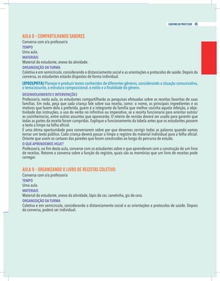 19
caderno do professor
AULA 8 - COMPARTILHANDO SABORES
Conversa com o/a professor/a
EMPO
Uma aula.
MATERIAIS
Material do estudante, anexo da atividade.
ORGANIZAÇÃO DA TURMA
Coletiva e em semicírculo,considerando o distanciamento social e as orientações e protocolos de saúde.Depois da
onversa, os estudantes estarão dispostos de forma individual.
EF02LP07A) Planejar e produzir textos conhecidos de diferentes gêneros,considerando a situação comunicativa,
DESENVOLVIMENTO E INTERVENÇÕES
Professor/a, nesta aula, os estudantes compartilharão as pesquisas efetuadas sobre as receitas favoritas de suas
amílias. Em roda, peça que cada criança fale sobre sua receita, como: o nome, os principais ingredientes e os
motivos que fazem dela a preferida, quem é o integrante da família que melhor cozinha aquela refeição, a obje-
as cozinheiros/as, entre outros assuntos que aparecerão. O roteiro de revisão deverá ser usado para garantir que
odas as partes da receita foram cumpridas. Explique o funcionamento da tabela antes que os estudantes passem
É uma ótima oportunidade para conversarem sobre por que devemos corrigir todas as palavras quando vamos
Oriente que usem os cartazes das paredes que foram construídos ao longo do percurso de estudo.
O QUE APRENDEMOS HOJE?
arregar.
AULA 9 - ORGANIZANDO O LIVRO DE RECEITAS COLETIVO
Conversa com o/a professor/a
EMPO
Uma aula.
MATERIAIS
Material do estudante, anexo da atividade, lápis de cor, canetinha, giz de cera.
ORGANIZAÇÃO DA TURMA
Coletiva e em semicírculo, considerando o distanciamento social e as orientações e protocolos de saúde. Depois
da conversa, poderá ser individual.
19
caderno do professor
AULA 8 - COMPARTILHANDO SABORES
Conversa com o/a professor/a
TEMPO
Uma aula.
MATERIAIS
Material do estudante, anexo da atividade.
ORGANIZAÇÃO DA TURMA
Coletiva e em semicírculo,considerando o distanciamento social e as orientações e protocolos de saúde.Depois da
conversa, os estudantes estarão dispostos de forma individual.
(EF02LP07A) Planejar e produzir textos conhecidos de diferentes gêneros,considerando a situação comunicativa,
DESENVOLVIMENTO E INTERVENÇÕES
Professor/a, nesta aula, os estudantes compartilharão as pesquisas efetuadas sobre as receitas favoritas de suas
famílias. Em roda, peça que cada criança fale sobre sua receita, como: o nome, os principais ingredientes e os
motivos que fazem dela a preferida, quem é o integrante da família que melhor cozinha aquela refeição, a obje-
as cozinheiros/as, entre outros assuntos que aparecerão. O roteiro de revisão deverá ser usado para garantir que
todas as partes da receita foram cumpridas. Explique o funcionamento da tabela antes que os estudantes passem
É uma ótima oportunidade para conversarem sobre por que devemos corrigir todas as palavras quando vamos
Oriente que usem os cartazes das paredes que foram construídos ao longo do percurso de estudo.
O QUE APRENDEMOS HOJE?
carregar.
AULA 9 - ORGANIZANDO O LIVRO DE RECEITAS COLETIVO
Conversa com o/a professor/a
TEMPO
Uma aula.
MATERIAIS
Material do estudante, anexo da atividade, lápis de cor, canetinha, giz de cera.
ORGANIZAÇÃO DA TURMA
Coletiva e em semicírculo, considerando o distanciamento social e as orientações e protocolos de saúde. Depois
da conversa, poderá ser individual.
45
caderno do professor
 