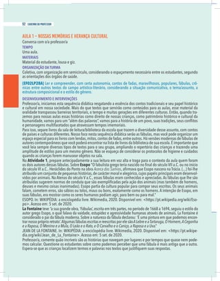 2 caderno do professor
AULA 1 – NOSSAS MEMÓRIAS E HERANÇA CULTURAL
Conversa com o/a professor/a
TEMPO
Uma aula.
MATERIAIS
Material do estudante, lousa e giz.
ORGANIZAÇÃO DA TURMA
Coletiva, com organização em semicírculo, considerando o espaçamento necessário entre os estudantes, segundo
(EF02LP28A) Ler e compreender, com certa autonomia, contos de fadas, maravilhosos, populares, fábulas, crô-
nicas entre outros textos do campo artístico-literário, considerando a situação comunicativa, o tema/assunto, a
estrutura composicional e o estilo do gênero.
DESENVOLVIMENTO E INTERVENÇÕES
Professor/a, iniciamos esta sequência didática resgatando a essência dos contos tradicionais e seu papel histórico
oralidade transpassou barreiras territoriais, o tempo e muitas gerações em diferentes culturas. Então, quando tra-
zemos para nossas aulas essas histórias como direito de nossas crianças, como patrimônio histórico e cultural da
e personagens multifacetados que atravessam tempos imemoriais.
Para isso, separe livros da sala de leitura/biblioteca da escola que trazem a diversidade desse assunto, com contos
de países e culturas diferentes. Nosso foco nesta sequência didática serão as fábulas, mas você pode organizar um
espaço especial para os livros com lendas,mitos,contos de fadas,entre outros.Há versões modernas de fábulas de
autores contemporâneos que você poderá encontrar na lista de livros da biblioteca de sua escola.É importante que
você leia sempre diversos tipos de textos para o seu grupo, ampliando o repertório das crianças e trazendo uma
amplitude de estilos para um mesmo gênero. Não se esqueça de considerar os protocolos de higiene e cuidados
quando as crianças forem manusear objetos na sala.
Na Atividade 1, prepare antecipadamente a sua leitura em voz alta e traga para o contexto da aula quem foram
os dois autores dessas fábulas. Sobre Esopo
Acerca dos Samios
atribuído um conjunto de pequenas histórias,de carácter moral e alegórico,cujos papéis principais eram desenvol-
deuses e mesmo coisas inanimadas). Esopo partia da cultura popular para compor seus escritos. Os seus animais
falam, cometem erros, são sábios ou tolos, maus ou bons, exatamente como os homens. A intenção de Esopo, em
suas fábulas, era mostrar como os seres humanos podiam agir, para bem ou para mal.”
-
po>.Acesso em: 5 set. de 2020.
La Fontaine teve “a sua grande obra,‘Fábulas’,escrita em três partes,no período de 1668 a 1694,seguiu o estilo do
autor grego Esopo, o qual falava da vaidade, estupidez e agressividade humanas através de animais. La Fontaine é
considerado o pai da fábula moderna. Sobre a natureza da fábula declarou: ‘É uma pintura em que podemos encon-
trar nossopróprioretrato’.AlgumasfábulasescritasereescritasporelesãoALebreeaTartaruga,OHomem,ACegonha
e a Raposa,O Menino e a Mula,O Leão e o Rato,e O Carvalho e o Caniço,a Raposa e a Uva.”
-
Professor/a, comente quão incríveis são as histórias que navegam por lugares e por tempos que quase nem pode-
mos calcular. Questione os estudantes sobre como podemos perceber que uma fábula é mais antiga que a outra.
52 caderno do professor
2 caderno do professor
AULA 1 – NOSSAS MEMÓRIAS E HERANÇA CULTURAL
Conversa com o/a professor/a
TEMPO
Uma aula.
MATERIAIS
Material do estudante, lousa e giz.
ORGANIZAÇÃO DA TURMA
Coletiva, com organização em semicírculo, considerando o espaçamento necessário entre os estudantes, segundo
(EF02LP28A) Ler e compreender, com certa autonomia, contos de fadas, maravilhosos, populares, fábulas, crô
nicas entre outros textos do campo artístico-literário, considerando a situação comunicativa, o tema/assunto, a
estrutura composicional e o estilo do gênero.
DESENVOLVIMENTO E INTERVENÇÕES
Professor/a, iniciamos esta sequência didática resgatando a essência dos contos tradicionais e seu papel histórico
oralidade transpassou barreiras territoriais, o tempo e muitas gerações em diferentes culturas. Então, quando tra
zemos para nossas aulas essas histórias como direito de nossas crianças, como patrimônio histórico e cultural da
e personagens multifacetados que atravessam tempos imemoriais.
Para isso, separe livros da sala de leitura/biblioteca da escola que trazem a diversidade desse assunto, com conto
de países e culturas diferentes. Nosso foco nesta sequência didática serão as fábulas, mas você pode organizar um
espaço especial para os livros com lendas,mitos,contos de fadas,entre outros.Há versões modernas de fábulas de
autores contemporâneos que você poderá encontrar na lista de livros da biblioteca de sua escola.É importante que
você leia sempre diversos tipos de textos para o seu grupo, ampliando o repertório das crianças e trazendo uma
amplitude de estilos para um mesmo gênero. Não se esqueça de considerar os protocolos de higiene e cuidado
quando as crianças forem manusear objetos na sala.
Na Atividade 1, prepare antecipadamente a sua leitura em voz alta e traga para o contexto da aula quem foram
os dois autores dessas fábulas. Sobre Esopo
Acerca dos Samios
atribuído um conjunto de pequenas histórias,de carácter moral e alegórico,cujos papéis principais eram desenvol
deuses e mesmo coisas inanimadas). Esopo partia da cultura popular para compor seus escritos. Os seus animai
falam, cometem erros, são sábios ou tolos, maus ou bons, exatamente como os homens. A intenção de Esopo, em
suas fábulas, era mostrar como os seres humanos podiam agir, para bem ou para mal.”
po>.Acesso em: 5 set. de 2020.
La Fontaine teve “a sua grande obra,‘Fábulas’,escrita em três partes,no período de 1668 a 1694,seguiu o estilo d
autor grego Esopo, o qual falava da vaidade, estupidez e agressividade humanas através de animais. La Fontaine
considerado o pai da fábula moderna. Sobre a natureza da fábula declarou: ‘É uma pintura em que podemos encon
trarnossopróprioretrato’.AlgumasfábulasescritasereescritasporelesãoALebreeaTartaruga,OHomem,ACegonh
e a Raposa,O Menino e a Mula,O Leão e o Rato,e O Carvalho e o Caniço,a Raposa e a Uva.”
Professor/a, comente quão incríveis são as histórias que navegam por lugares e por tempos que quase nem pode
mos calcular. Questione os estudantes sobre como podemos perceber que uma fábula é mais antiga que a outra
 