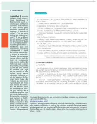 4 caderno do professor
eles, quais são os elementos que permanecem nas duas versões e que caracterizam
o gênero textual fábulas.
O QUE APRENDEMOS HOJE?
Professor/a,retome com os estudantes as principais ideias trazidas à roda de conversa
sobre o papel das histórias da tradição oral em nossa sociedade. Relembre as carac-
terísticas essenciais que compõem a fábula, comparando textos escritos em épocas
distintas. Fale que este trabalho trará a fábula como eixo condutor das propostas de
leitura e escrita.
Na Atividade 2, organize
a sala em círculo ou semi-
círculo (considerando o
distanciamento social ne-
cessário) para começarem
a conversa. Anote na lousa
as ideias trazidas pelos
estudantes, separando as
perguntas: “O que são as
fábulas?”, “Por que essas
histórias são heranças cul-
turais?”, “O que as fábulas
têm em comum?”, “O que
têm de diferente?”, “Quais
são as principais caracterís-
ticas deste gênero textual?”.
Acreditamos que, com
essa conversa, as crianças
compreendam o papel
das histórias orais em nos-
sa história e nossa vida.
Que elas são um registro
vivo de culturas, que são
fontes de ensinamento
para povos e nações, são
memórias que passam
de geração para geração
a partir de uma cultura
da oralidade que, hoje
em dia, comunica-se pelo
registro escrito dessas
memórias. Explique o pa-
pel dos “coletores de his-
tórias” (como Esopo e La
Fontaine) que escreveram
e perpetuaram em livros
esse tesouro da oralida-
de. E até mesmo o papel
dos contadores de histó-
rias que, até hoje, têm a
missão de perpetuar esse
patrimônio da humanida-
de. Aproveite o momento
para explorar as habili-
dades leitoras dos estu-
dantes. Compare os dois
textos e convide os estu-
dantes a pensarem sobre
quais são os elementos
comuns e diferentes entre
| LÍNGUA PORTUGUESA
54 caderno do professor
34
4 caderno do professor
eles, quais são os elementos que permanecem nas duas versões e que caracterizam
o gênero textual fábulas.
O QUE APRENDEMOS HOJE?
Professor/a,retome com os estudantes as principais ideias trazidas à roda de conversa
sobre o papel das histórias da tradição oral em nossa sociedade. Relembre as carac
terísticas essenciais que compõem a fábula, comparando textos escritos em época
distintas. Fale que este trabalho trará a fábula como eixo condutor das propostas de
leitura e escrita.
Na Atividade 2, organize
a sala em círculo ou semi-
círculo (considerando o
distanciamento social ne-
cessário) para começarem
a conversa. Anote na lousa
as ideias trazidas pelos
estudantes, separando as
perguntas: “O que são as
fábulas?”, “Por que essas
histórias são heranças cul-
turais?”, “O que as fábulas
têm em comum?”, “O que
têm de diferente?”, “Quais
são as principais caracterís-
ticas deste gênero textual?”.
Acreditamos que, com
essa conversa, as crianças
compreendam o papel
das histórias orais em nos-
sa história e nossa vida.
Que elas são um registro
vivo de culturas, que são
fontes de ensinamento
para povos e nações, são
memórias que passam
de geração para geração
a partir de uma cultura
da oralidade que, hoje
em dia, comunica-se pelo
registro escrito dessas
memórias. Explique o pa-
pel dos “coletores de his-
tórias” (como Esopo e La
Fontaine) que escreveram
e perpetuaram em livros
esse tesouro da oralida-
de. E até mesmo o papel
dos contadores de histó-
rias que, até hoje, têm a
missão de perpetuar esse
patrimônio da humanida-
de. Aproveite o momento
para explorar as habili-
dades leitoras dos estu-
dantes. Compare os dois
textos e convide os estu-
dantes a pensarem sobre
quais são os elementos
comuns e diferentes entre
 