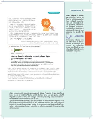11
caderno do professor
ermo ‘moral da história’”, “Qual o sentido da frase ‘Uma boa ação ganha outra?’”,
Alguém da turma já viveu uma situação parecida?”, “Quem já tirou algum ensina-
mento de uma situação vivida? Qual foi ele?”.
Após o momento de leitura e a roda de conversa, os estudantes vão registrar suas
onclusões no material individual. Escreva, na lousa, as ideias que forem surgindo
durante o compartilhamento em grupo. Dessa maneira, as crianças poderão con-
Para ampliar o diálo-
go: professor/a, apesar do
foco na habilidade de lei-
tura, você pode aproveitar
essa aula para problemati-
no momento do registro,
ampliando as discussões e
adicionando material para
pesquisa nas paredes da
sala.
O QUE APRENDEMOS
HOJE?
Professor/a, retome com
os estudantes as simila-
ridades e diferenças que
podem ser observadas
entre uma fábula e uma
situação real trazida como
notícia em um jornal.
11
caderno do professor
termo ‘moral da história’”, “Qual o sentido da frase ‘Uma boa ação ganha outra?’”,
“Alguém da turma já viveu uma situação parecida?”, “Quem já tirou algum ensina-
mento de uma situação vivida? Qual foi ele?”.
Após o momento de leitura e a roda de conversa, os estudantes vão registrar suas
conclusões no material individual. Escreva, na lousa, as ideias que forem surgindo
durante o compartilhamento em grupo. Dessa maneira, as crianças poderão con-
Para ampliar o diálo-
go: professor/a, apesar do
foco na habilidade de lei-
tura, você pode aproveitar
essa aula para problemati-
no momento do registro,
ampliando as discussões e
adicionando material para
pesquisa nas paredes da
sala.
O QUE APRENDEMOS
HOJE?
Professor/a, retome com
os estudantes as simila-
ridades e diferenças que
podem ser observadas
entre uma fábula e uma
situação real trazida como
notícia em um jornal.
LÍNGUA PORTUGUESA |
61
caderno do professor
39
 