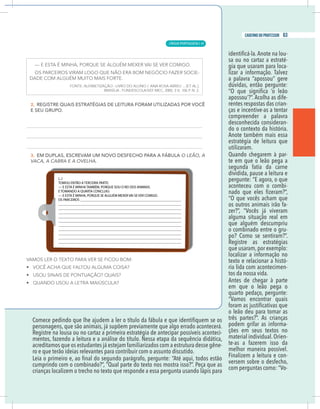 13
caderno do professor
personagens, que são animais, já supõem previamente que algo errado acontecerá.
Registre na lousa ou no cartaz a primeira estratégia de antecipar possíveis aconteci-
mentos, fazendo a leitura e a análise do título. Nessa etapa da sequência didática,
acreditamos que os estudantes já estejam familiarizados com a estrutura desse gêne-
o e que terão ideias relevantes para contribuir com o assunto discutido.
umprindo com o combinado?”, “Qual parte do texto nos mostra isso?”. Peça que as
rianças localizem o trecho no texto que responde a essa pergunta usando lápis para
-
sa ou no cartaz a estraté-
gia que usaram para loca-
a palavra “apossou” gere
apossou’?”. Acolha as dife-
rentes respostas das crian-
ças e incentive-as a tentar
compreender a palavra
desconhecida consideran-
do o contexto da história.
Anote também mais essa
estratégia de leitura que
utilizaram.
Quando chegarem à par-
te em que o leão pega a
segunda fatia da carne
dividida, pause a leitura e
pergunte: “E agora, o que
aconteceu com o combi-
“O que vocês acham que
os outros animais irão fa-
alguma situação real em
que alguém descumpriu
o combinado entre o gru-
po? Como se sentiram?”.
Registre as estratégias
que usaram,por exemplo:
localizar a informação no
texto e relacionar a histó-
ria lida com acontecimen-
tos da nossa vida.
Antes de chegar à parte
em que o leão pega o
quarto pedaço, pergunte:
o leão deu para tomar as
três partes?”. As crianças
podem grifar as informa-
ções em seus textos no
material individual.Orien-
te-as a fazerem isso da
melhor maneira possível.
Finalizem a leitura e con-
versem sobre o desfecho,
-
13
caderno do professor
personagens, que são animais, já supõem previamente que algo errado acontecerá.
Registre na lousa ou no cartaz a primeira estratégia de antecipar possíveis aconteci-
mentos, fazendo a leitura e a análise do título. Nessa etapa da sequência didática,
acreditamos que os estudantes já estejam familiarizados com a estrutura desse gêne-
ro e que terão ideias relevantes para contribuir com o assunto discutido.
cumprindo com o combinado?”, “Qual parte do texto nos mostra isso?”. Peça que as
crianças localizem o trecho no texto que responde a essa pergunta usando lápis para
-
sa ou no cartaz a estraté-
gia que usaram para loca-
a palavra “apossou” gere
apossou’?”. Acolha as dife-
rentes respostas das crian-
ças e incentive-as a tentar
compreender a palavra
desconhecida consideran-
do o contexto da história.
Anote também mais essa
estratégia de leitura que
utilizaram.
Quando chegarem à par-
te em que o leão pega a
segunda fatia da carne
dividida, pause a leitura e
pergunte: “E agora, o que
aconteceu com o combi-
“O que vocês acham que
os outros animais irão fa-
alguma situação real em
que alguém descumpriu
o combinado entre o gru-
po? Como se sentiram?”.
Registre as estratégias
que usaram,por exemplo:
localizar a informação no
texto e relacionar a histó-
ria lida com acontecimen-
tos da nossa vida.
Antes de chegar à parte
em que o leão pega o
quarto pedaço, pergunte:
o leão deu para tomar as
três partes?”. As crianças
podem grifar as informa-
ções em seus textos no
material individual.Orien-
te-as a fazerem isso da
melhor maneira possível.
Finalizem a leitura e con-
versem sobre o desfecho,
-
LÍNGUA PORTUGUESA |
63
caderno do professor
41
 