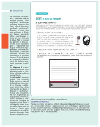 14 caderno do professor
-
nal?”, “Se fossem vocês os
animais parceiros, como
reagiriam?”, “Qual solução
poderiam encontrar para
que a refeição fosse com-
partilhada igualmente?”.
Organize a turma para
que continuem o debate
em duplas, levantando
ideias e repertório para es-
a fábula. Não se esqueça
de garantir o distancia-
mento social necessário
para a organização das
duplas. Para fazer os agru-
pamentos, considere suas
observações e avaliações
anteriores, levando em
consideração o que cada
membro da dupla já sabe
e o que precisam avançar
na escrita, de forma a ga-
rantir parcerias produti-
vas.
Na Atividade 2, os estu-
dantes irão registrar o que
elencaram sobre as estra-
tégias utilizadas na leitura
compartilhada.
Na Atividade 3,ainda em
duplas, cada estudante
fará o registro no material
individual, por isso, orien-
te as crianças a colabo-
rarem entre si na escrita,
intercalando as ideias e
trocando o conhecimen-
to que cada uma já tem.
duplas farão uma revisão,
usando também o rotei-
segmentação das frases, o
-
sentenças. Depois, peça
que as duplas façam a lei-
e que os colegas deem de-
volutivas sobre os textos que foram compartilhados.
O QUE APRENDEMOS HOJE?
Professor/a, retome com o grupo a fábula lida, as estratégias de leitura que os ajuda-
ram a compreender a história e a pensar em um novo desfecho para o problema dos
animais. Encerrem a conversa trazendo a importância da essência de uma comunida-
de colaborativa, assim como é o grupo de vocês: que partilha um cotidiano coletivo
em que todos têm os mesmos direitos.
| LÍNGUA PORTUGUESA
64 caderno do professor
42
14 caderno do professor
-
nal?”, “Se fossem vocês os
animais parceiros, como
reagiriam?”, “Qual solução
poderiam encontrar para
que a refeição fosse com-
partilhada igualmente?”.
Organize a turma para
que continuem o debate
em duplas, levantando
ideias e repertório para es-
a fábula. Não se esqueça
de garantir o distancia-
mento social necessário
para a organização das
duplas. Para fazer os agru-
pamentos, considere suas
observações e avaliações
anteriores, levando em
consideração o que cada
membro da dupla já sabe
e o que precisam avançar
na escrita, de forma a ga-
rantir parcerias produti-
vas.
Na Atividade 2, os estu-
dantes irão registrar o que
elencaram sobre as estra-
tégias utilizadas na leitura
compartilhada.
Na Atividade 3,ainda em
duplas, cada estudante
fará o registro no material
individual, por isso, orien-
te as crianças a colabo-
rarem entre si na escrita,
intercalando as ideias e
trocando o conhecimen-
to que cada uma já tem.
duplas farão uma revisão,
usando também o rotei-
segmentação das frases, o
-
sentenças. Depois, peça
que as duplas façam a lei-
e que os colegas deem de-
volutivas sobre os textos que foram compartilhados.
O QUE APRENDEMOS HOJE?
Professor/a, retome com o grupo a fábula lida, as estratégias de leitura que os ajuda
ram a compreender a história e a pensar em um novo desfecho para o problema do
animais. Encerrem a conversa trazendo a importância da essência de uma comunida
de colaborativa, assim como é o grupo de vocês: que partilha um cotidiano coletivo
em que todos têm os mesmos direitos.
 