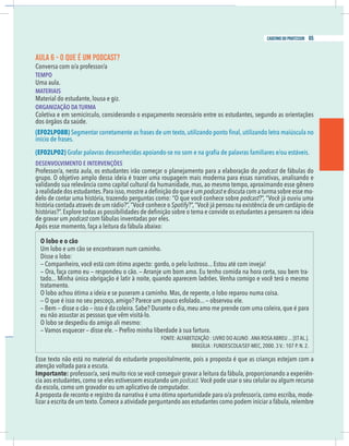 15
caderno do professor
AULA 6 - O QUE É UM PODCAST?
Conversa com o/a professor/a
EMPO
Uma aula.
MATERIAIS
Material do estudante, lousa e giz.
ORGANIZAÇÃO DA TURMA
Coletiva e em semicírculo, considerando o espaçamento necessário entre os estudantes, segundo as orientações
EF02LP08B)
nício de frases.
EF02LP02)
DESENVOLVIMENTO E INTERVENÇÕES
Professor/a, nesta aula, os estudantes irão começar o planejamento para a elaboração do podcast de fábulas do
grupo. O objetivo amplo dessa ideia é trazer uma roupagem mais moderna para essas narrativas, analisando e
validando sua relevância como capital cultural da humanidade, mas, ao mesmo tempo, aproximando esse gênero
podcast e discuta com a turma sobre esse mo-
delo de contar uma história, trazendo perguntas como: “O que você conhece sobre podcast
Spotify
de gravar um podcast com fábulas inventadas por eles.
Após esse momento, faça a leitura da fábula abaixo:
O lobo e o cão
Um lobo e um cão se encontraram num caminho.
Disse o lobo:
— Companheiro, você está com ótimo aspecto: gordo, o pelo lustroso... Estou até com inveja!
— Ora, faça como eu — respondeu o cão. — Arranje um bom amo. Eu tenho comida na hora certa, sou bem tra-
tratamento.
O lobo achou ótima a ideia e se puseram a caminho. Mas, de repente, o lobo reparou numa coisa.
— O que é isso no seu pescoço, amigo? Parece um pouco esfolado... — observou ele.
— Bem — disse o cão — isso é da coleira. Sabe? Durante o dia, meu amo me prende com uma coleira, que é para
eu não assustar as pessoas que vêm visitá-lo.
O lobo se despediu do amigo ali mesmo:
Esse texto não está no material do estudante propositalmente, pois a proposta é que as crianças estejam com a
atenção voltada para a escuta.
mportante: professor/a, será muito rico se você conseguir gravar a leitura da fábula, proporcionando a experiên-
ia aos estudantes,como se eles estivessem escutando um podcast.
da escola, como um gravador ou um aplicativo de computador.
A proposta de reconto e registro da narrativa é uma ótima oportunidade para o/a professor/a, como escriba, mode-
izar a escrita de um texto.Comece a atividade perguntando aos estudantes como podem iniciar a fábula,relembre
15
caderno do professor
AULA 6 - O QUE É UM PODCAST?
Conversa com o/a professor/a
TEMPO
Uma aula.
MATERIAIS
Material do estudante, lousa e giz.
ORGANIZAÇÃO DA TURMA
Coletiva e em semicírculo, considerando o espaçamento necessário entre os estudantes, segundo as orientações
(EF02LP08B)
início de frases.
(EF02LP02)
DESENVOLVIMENTO E INTERVENÇÕES
Professor/a, nesta aula, os estudantes irão começar o planejamento para a elaboração do podcast de fábulas do
grupo. O objetivo amplo dessa ideia é trazer uma roupagem mais moderna para essas narrativas, analisando e
validando sua relevância como capital cultural da humanidade, mas, ao mesmo tempo, aproximando esse gênero
podcast e discuta com a turma sobre esse mo-
delo de contar uma história, trazendo perguntas como: “O que você conhece sobre podcast
Spotify
de gravar um podcast com fábulas inventadas por eles.
Após esse momento, faça a leitura da fábula abaixo:
O lobo e o cão
Um lobo e um cão se encontraram num caminho.
Disse o lobo:
— Companheiro, você está com ótimo aspecto: gordo, o pelo lustroso... Estou até com inveja!
— Ora, faça como eu — respondeu o cão. — Arranje um bom amo. Eu tenho comida na hora certa, sou bem tra-
tratamento.
O lobo achou ótima a ideia e se puseram a caminho. Mas, de repente, o lobo reparou numa coisa.
— O que é isso no seu pescoço, amigo? Parece um pouco esfolado... — observou ele.
— Bem — disse o cão — isso é da coleira. Sabe? Durante o dia, meu amo me prende com uma coleira, que é para
eu não assustar as pessoas que vêm visitá-lo.
O lobo se despediu do amigo ali mesmo:
Esse texto não está no material do estudante propositalmente, pois a proposta é que as crianças estejam com a
atenção voltada para a escuta.
Importante: professor/a, será muito rico se você conseguir gravar a leitura da fábula, proporcionando a experiên-
cia aos estudantes,como se eles estivessem escutando um podcast.
da escola, como um gravador ou um aplicativo de computador.
A proposta de reconto e registro da narrativa é uma ótima oportunidade para o/a professor/a, como escriba, mode-
lizar a escrita de um texto.Comece a atividade perguntando aos estudantes como podem iniciar a fábula,relembre
65
caderno do professor
 